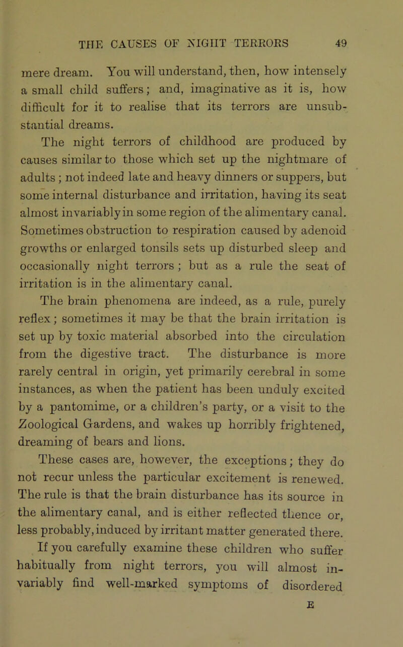 mere dream. You will understand, then, how intensely a small child suffers; and, imaginative as it is, how difficult for it to realise that its terrors are unsub- stantial dreams. The night terrors of childhood are produced by causes similar to those which set up the nightmare of adults; not indeed late and heavy dinners or suppers, but some internal disturbance and irritation, having its seat almost invariably in some region of the alimentary canal. Sometimes obstruction to respiration caused by adenoid growths or enlarged tonsils sets up disturbed sleep and occasionally night terrors ; but as a rule the seat of irritation is in the alimentary canal. The brain phenomena are indeed, as a rule, purely reflex; sometimes it may be that the brain irritation is set up by toxic material absorbed into the circulation from the digestive tract. The disturbance is more rarely central in origin, yet primarily cerebral in some instances, as when the patient has been unduly excited by a pantomime, or a children’s party, or a visit to the Zoological Gardens, and wakes up horribly frightened, dreaming of bears and lions. These cases are, however, the exceptions; they do not recur unless the particular excitement is renewed. The rule is that the brain disturbance has its source in the alimentary canal, and is either reflected thence or, less probably, induced by irritant matter generated there. If you carefully examine these children who suffer habitually from night terrors, you will almost in- variably find well-marked symptoms of disordered E