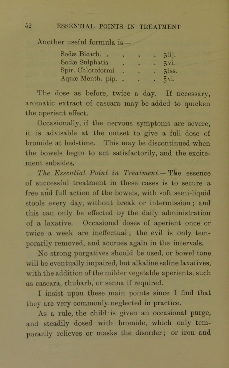 Another useful formula is— Sodse Bicarb. . . . • Siij* Sodse Sulphatis . . . 5vi. Spiv. Chloroformi . . . 5iss. Aquae Menth. pip. . . . §vi. The dose as before, twice a day. If necessary, aromatic extract of cascara may be added to quicken the aperient effect. Occasionally, if the nervous symptoms are severe, it is advisable at the outset to give a full dose of bromide at bed-time. This may be discontinued when the bow'els begin to act satisfactorily, and the excite- ment subsides. The Essential Point in Treatment.—Tke essence of successful treatment in these cases is to secure a free and full action of the bowels, with soft semi-liquid stools every day, without break or intermission ; and this can only be effected by the daily administration of a laxative. Occasional doses of aperient once or twice a week are ineffectual; the evil is only tem- porarily removed, and accrues again in the intervals. No strong purgatives should be used, or bowel tone will be eventually impaired, but alkaline saline laxatives, with the addition of the milder vegetable aperients, such as cascara, rhubarb, or senna if required. I insist upon these main points since I find that they are very commonly neglected in practice. As a rule, the child‘is given an occasional purge, and steadily dosed with bromide, which only tem- porarily relieves or masks the disorder; or iron and