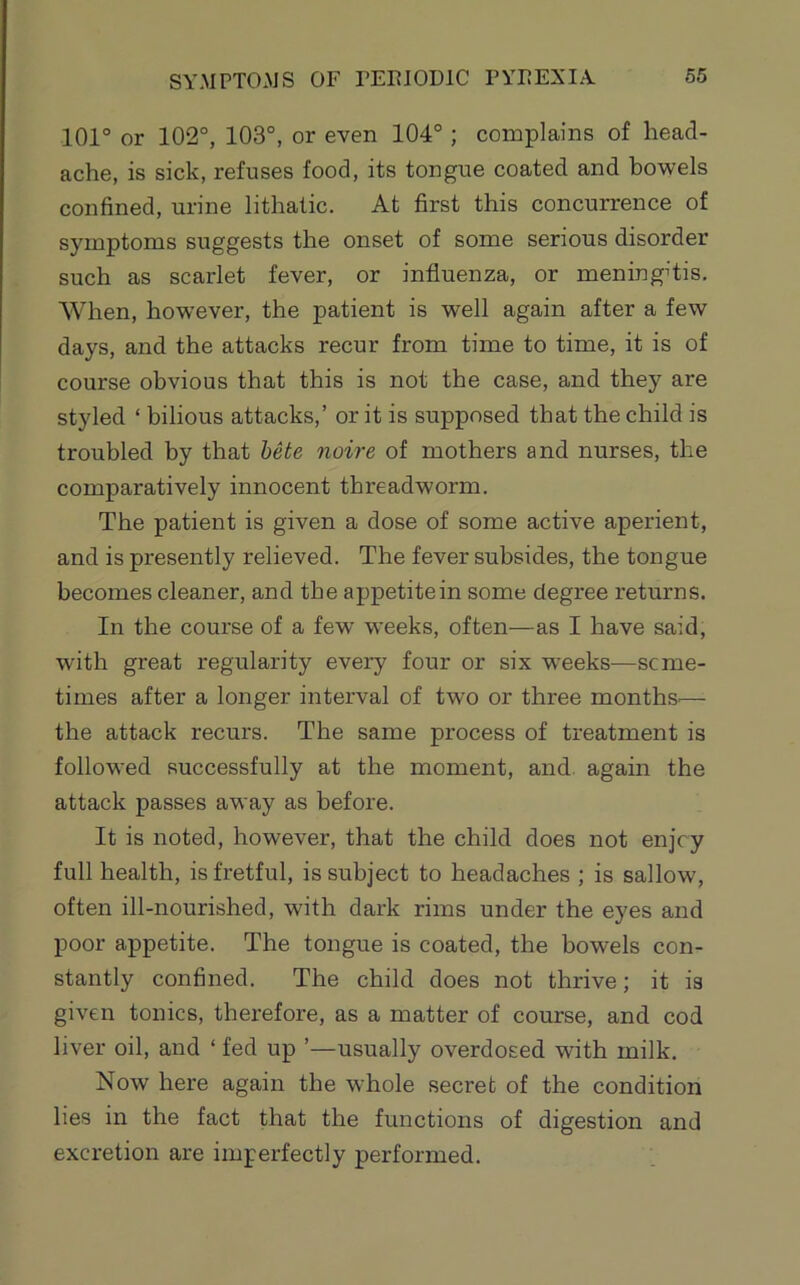 SYMPTOMS OF TEFIODIC PYFEXI.Y 101° or 102°, 103°, or even 104°; complains of head- ache, is sick, refuses food, its tongue coated and bowels confined, urine lithatic. At first this concurrence of symptoms suggests the onset of some serious disorder such as scarlet fever, or influenza, or meningitis. When, how'ever, the patient is well again after a few days, and the attacks recur from time to time, it is of course obvious that this is not the case, and they are styled ‘ bilious attacks,’ or it is supposed that the child is troubled by that beie noire of mothers and nurses, the comparatively innocent threadworm. The patient is given a dose of some active aperient, and is presently relieved. The fever subsides, the tongue becomes cleaner, and the appetite in some degree returns. In the course of a few w’eeks, often—as I have said, with great regularity every four or six w^eeks—seme- times after a longer interval of two or three months.— the attack recurs. The same process of treatment is followed successfully at the moment, and again the attack passes away as before. It is noted, however, that the child does not enjey full health, is fretful, is subject to headaches ; is sallow, often ill-nourished, with dark rims under the eyes and poor appetite. The tongue is coated, the bowels con- stantly confined. The child does not thrive; it is given tonics, therefore, as a matter of course, and cod liver oil, and ‘ fed up ’—usually overdosed with milk. Now here again the whole secret of the condition lies in the fact that the functions of digestion and excretion are imperfectly performed.