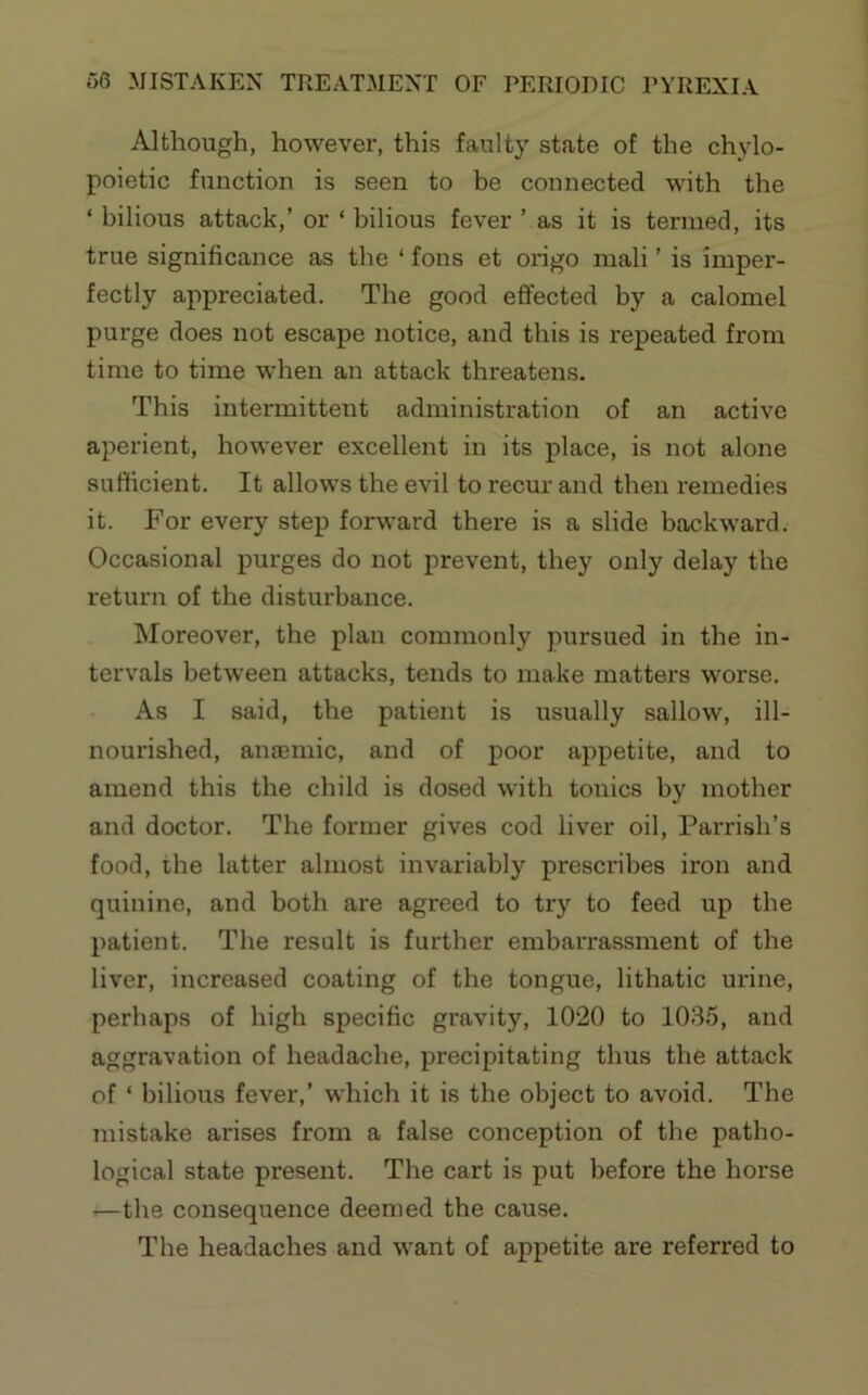 Although, however, this faulty state of the chylo- poietic function is seen to be connected with the ‘ bilious attack,’ or ‘ bilious fever ’ as it is termed, its true significance as the ‘ fons et origo mali ’ is imper- fectly appreciated. The good effected by a calomel purge does not escape notice, and this is repeated from time to time when an attack threatens. This intermittent administration of an active aperient, however excellent in its place, is not alone sufficient. It allows the evil to recur and then remedies it. For every step forward there is a slide backward. Occasional purges do not prevent, they only delay the return of the disturbance. Moreover, the plan commonly pursued in the in- tervals between attacks, tends to make matters worse. As I said, the patient is usually sallow, ill- nourished, ancemic, and of poor appetite, and to amend this the child is dosed with tonics by mother and doctor. The former gives cod liver oil, Parrish’s food, the latter almost invariably prescribes iron and quinine, and both are agreed to try to feed up the patient. The result is further embarrassment of the liver, increased coating of the tongue, lithatic urine, perhaps of high specific gravity, 1020 to 1035, and aggravation of headache, precipitating thus the Jittack of ‘ bilious fever,’ which it is the object to avoid. The mistake arises from a false conception of the patho- logical state present. The cart is put before the horse —the consequence deemed the cause. The headaches and want of appetite are referred to