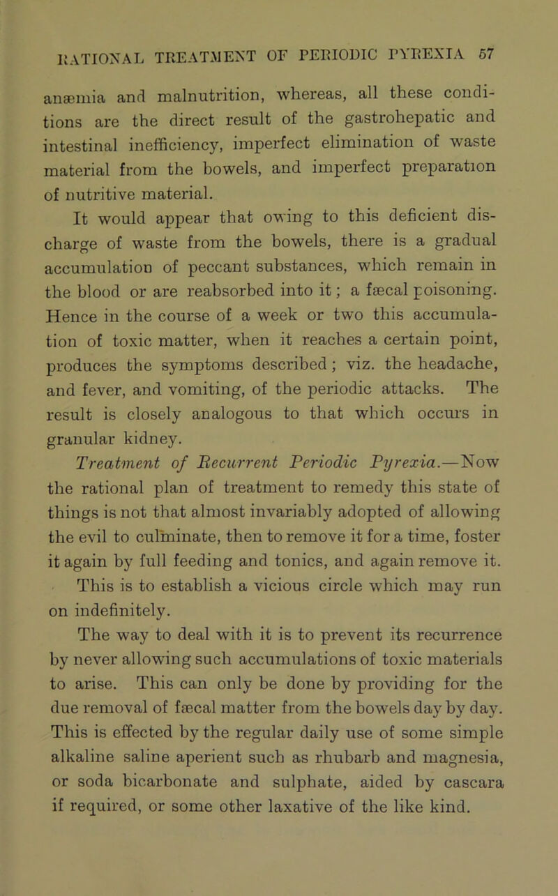 anaemia and malnutrition, whereas, all these condi- tions are the direct result of the gastrohepatic and intestinal inefficiency, imperfect elimination of waste material from the howels, and imperfect preparation of nutritive material. It would appear that owing to this deficient dis- charge of waste from the bowels, there is a gradual accumulation of peccant substances, which remain in the blood or are reabsorbed into it; a faecal poisoning. Hence in the course of a week or two this accumula- tion of toxic matter, when it reaches a certain point, produces the symptoms described; viz. the headache, and fever, and vomiting, of the periodic attacks. The result is closely analogous to that which occm's in granular kidney. Treatment of Becurrent Periodic Pyrexia.—Now the rational plan of treatment to remedy this state of things is not that almost invariably adopted of allowing the evil to culminate, then to remove it for a time, foster it again by full feeding and tonics, and again remove it. This is to establish a vicious circle which may run on indefinitely. The way to deal with it is to prevent its recurrence by never allowing such accumulations of toxic materials to arise. This can only be done by providing for the due removal of faecal matter from the bowels day by day. This is effected by the regular daily use of some simple alkaline saline aperient such as rhubarb and magnesia, or soda bicarbonate and sulphate, aided by cascara if required, or some other laxative of the like kind.