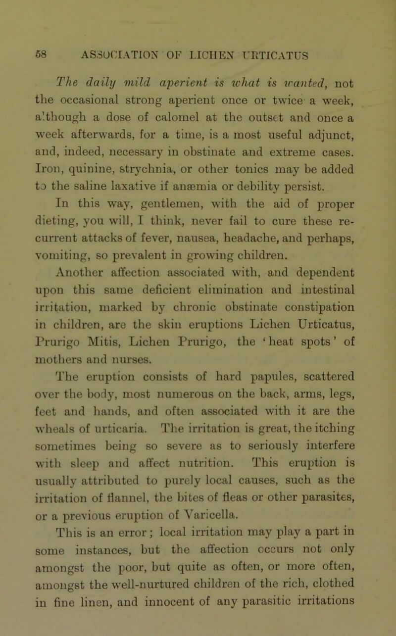 The daily mild aperient is what is scanted, not the occasional strong aperient once or twice a week, although a dose of calomel at the outset and once a week afterwards, for a time, is a most useful adjunct, and, indeed, necessary in obstinate and extreme cases. Iron, quinine, strychnia, or other tonics may be added to the saline laxative if aneemia or debility persist. In this way, gentlemen, with the aid of proper dieting, you will, I think, never fail to cure these re- current attacks of fever, nausea, headache, and perhaps, vomiting, so prevalent in growing children. Another affection associated wdth, and dependent upon this same deficient elimination and intestinal irritation, marked by chronic obstinate constipation in children, are the skin eruptions Lichen Urticatus, Prurigo Mitis, Lichen Prurigo, the ‘ heat spots ’ of mothers and nurses. The eruption consists of hard papules, scattered over the body, most numerous on the back, arms, legs, feet and hands, and often associated with it are the wheals of urticaria. The irritation is great, the itching sometimes being so severe as to seriously interfere with sleep and affect nutrition. This eruption is usually attributed to purely local causes, such as the irritation of flannel, the bites of fleas or other parasites, or a previous eruption of Varicella. This is an error; local irritation may play a part in some instances, but the affection occurs not only amongst the poor, but quite as often, or more often, amongst the well-nurtured children of the rich, clothed in fine linen, and innocent of any parasitic irritations