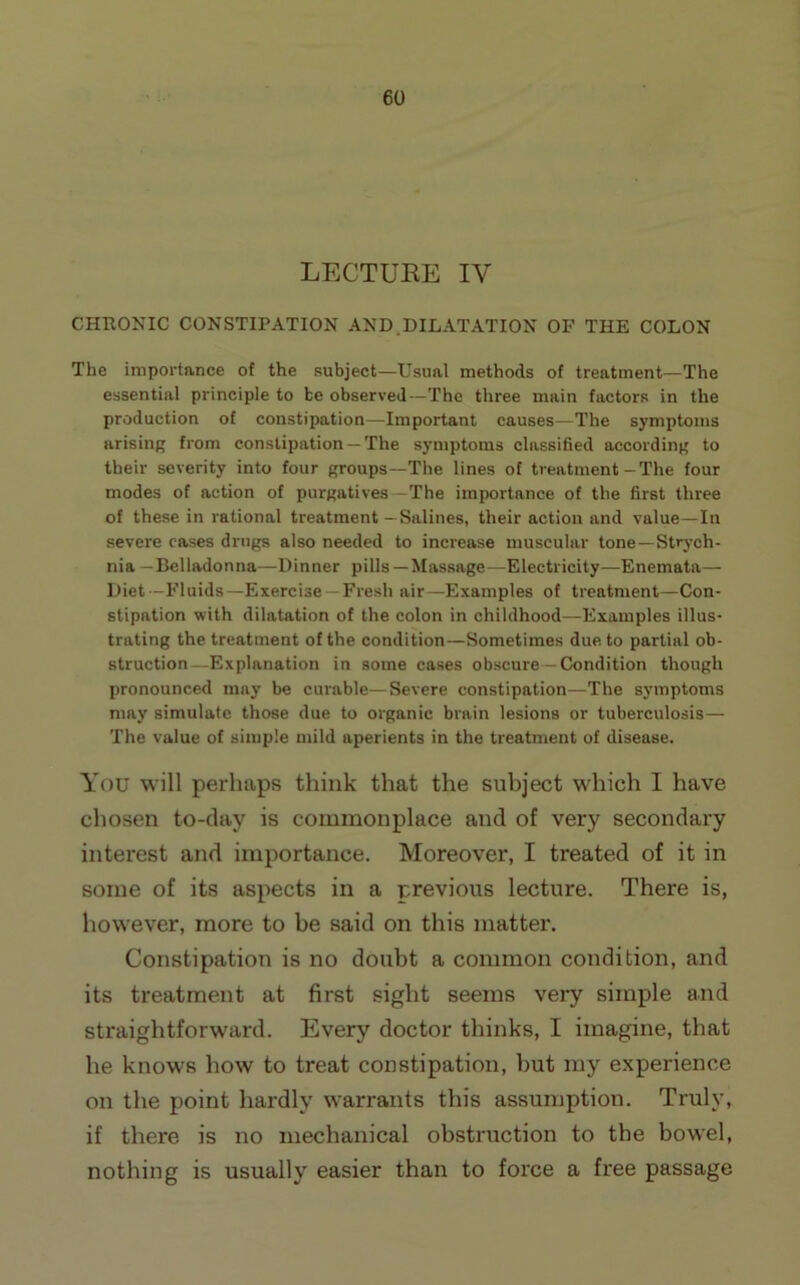 LECTUKE IV CHEONIC CONSTIPATION AND.DILATATION OF THE COLON The importance of the subject—Usual methods of treatment—The essential principle to be observed—The three main factors in the production of constipation—Important causes—The symptoms arising from constipation —The symptoms classified according to their severity into four groups—The lines of treatment-The four modes of action of purgatives—The importance of the first three of these in rational treatment—Salines, their action and value—In severe cases drugs also needed to increase muscular tone—Strych- nia —Belladonna—Dinner pills —Massage—Electricity—Enemata— Diet -Fluids—Exercise —Fresh air—Examples of treatment—Con- stipation with dilatation of the colon in childhood—Examples illus- trating the treatment of the condition—Sometimes due to partial ob- struction—Explanation in some cases obscure— Condition though pronounced may be curable—Severe constipation—The symptoms may simulate those due to organic brain lesions or tuberculosis— The value of simple mild aperients in the treatment of disease. You will perhaps think that the subject which I have chosen to-day is commonplace and of very secondary interest and importance. Moreover, I treated of it in some of its aspects in a previous lecture. There is, however, more to be said on this matter. Constipation is no doubt a common condition, and its treatment at first sight seems very simple and straightforward. Every doctor thinks, I imagine, that he knows how to treat constipation, but my experience on the point hardly warrants this assumption. Truly, if there is no mechanical obstruction to the bowel, nothing is usually easier than to force a free passage