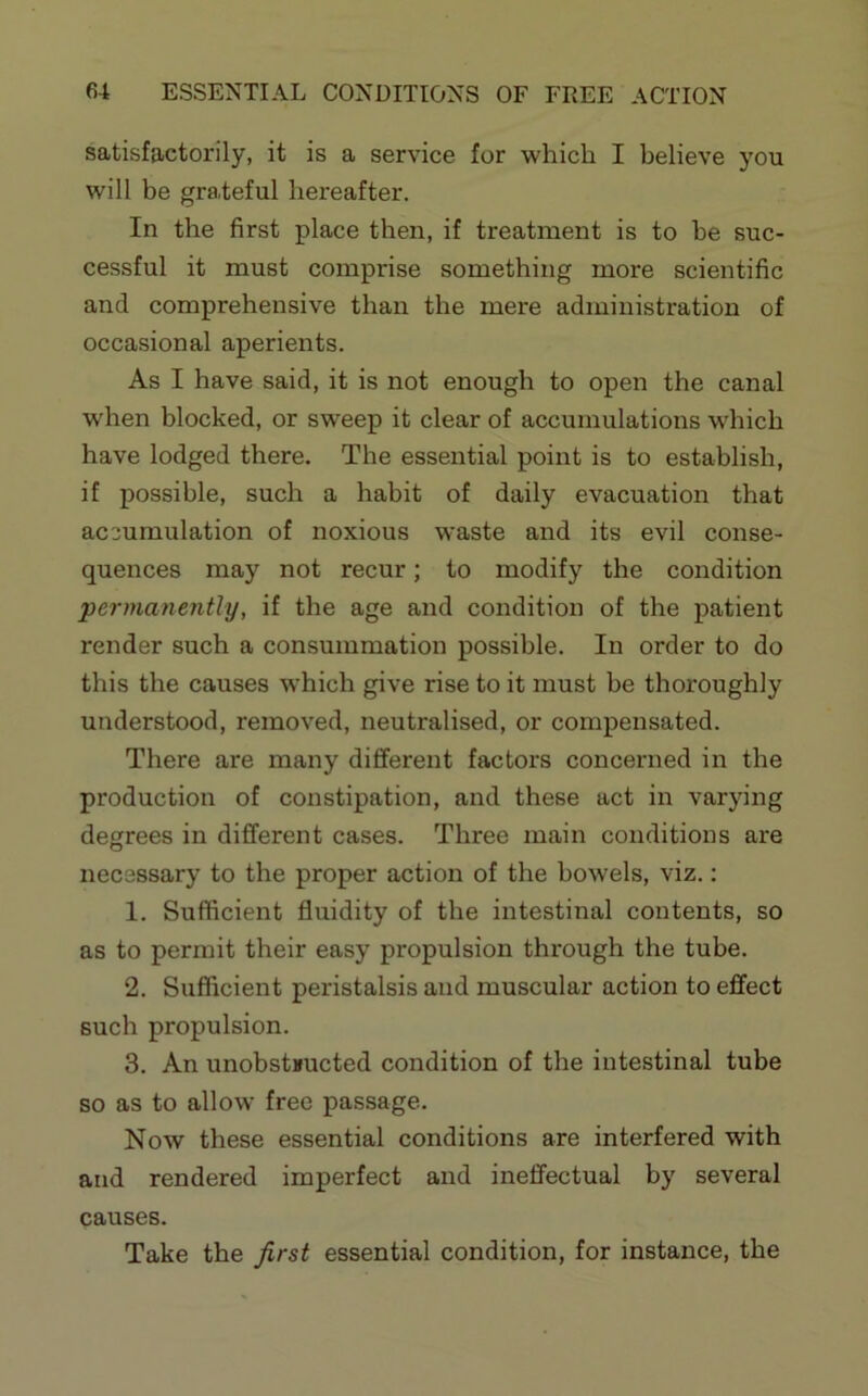 satisfactorily, it is a service for which I believe you will be grateful hereafter. In the first place then, if treatment is to he suc- cessful it must comprise something more scientific and comprehensive than the mere administration of occasional aperients. As I have said, it is not enough to open the canal when blocked, or sweep it clear of accumulations which have lodged there. The essential point is to establish, if possible, such a habit of daily evacuation that accumulation of noxious waste and its evil conse- quences may not recur; to modify the condition ‘permanenthj, if the age and condition of the patient render such a consummation possible. In order to do this the causes which give rise to it must be thoroughly understood, removed, neutralised, or compensated. There are many different factors concerned in the production of constipation, and these act in varying degrees in different cases. Three main conditions are necessary to the proper action of the bowels, viz.; 1. Sufficient fluidity of the intestinal contents, so as to permit their easy propulsion through the tube. 2. Sufficient peristalsis and muscular action to effect such propulsion. 3. An unobstnucted condition of the intestinal tube so as to allow free passage. Now these essential conditions are interfered with and rendered imperfect and ineffectual by several causes. Take the first essential condition, for instance, the