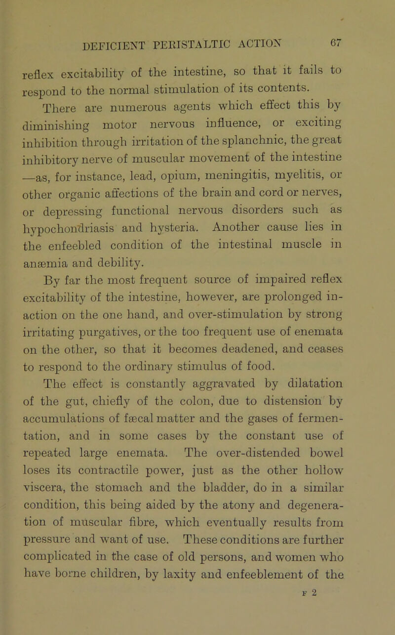 reflex excitability of the intestine, so that it fails to respond to the normal stimulation of its contents. There are numerous agents which effect this by diminishing motor nervous influence, or exciting inhibition through irritation of the splanchnic, the great inhibitory nerve of muscular movement of the intestine —as, for instance, lead, opium, meningitis, myelitis, or other organic affections of the brain and cord or nerves, or depressing functional nervous disorders such as hypochonflriasis and hysteria. Another cause lies in the enfeebled condition of the intestinal muscle in anaemia and debility. By far the most frequent source of impaired reflex excitability of the intestine, however, are prolonged in- action on the one hand, and over-stimulation by strong irritating purgatives, or the too frequent use of enemata on the other, so that it becomes deadened, and ceases to respond to the ordinary stimulus of food. The effect is constantly aggravated by dilatation of the gut, chiefly of the colon, due to distension by accumulations of faecal matter and the gases of fermen- tation, and in some cases by the constant use of repeated large enemata. The over-distended bowel loses its contractile power, just as the other hollow viscera, the stomach and the bladder, do in a similar condition, this being aided by the atony and degenera- tion of muscular fibre, which eventually results from pressure and want of use. These conditions are further complicated in the case of old persons, and women who have borne children, by laxity and enfeeblement of the