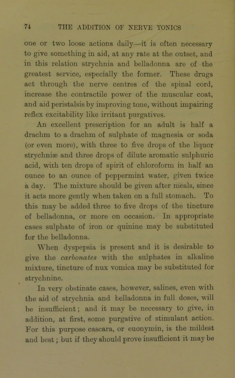 one or two loose actions daily—it is often necessary to give something in aid, at any rate at the outset, and in this relation strychnia and belladonna are of the greatest service, especially the former. These drugs act through the nerve centres of the spinal cord, increase the contractile power of the muscular coat, and aid peristalsis by improving tone, without impairing reflex excitability like irritant purgatives. An excellent prescription for an adult is half a drachm to a drachm of sulphate of magnesia or soda (or even more), wdth three to five drops of the liquor strychniae and three drops of dilute aromatic sulphuric acid, wuth ten drops of spirit of chloroform in half an ounce to an ounce of peppermint water, given twice a day. The mixture should be given after meals, since it acts more gently when taken on a full stomach. To this may be added three to five drops of the tincture of belladonna, or more on occasion. In appropriate cases sulphate of iron or quinine may be substituted for the belladonna. When dyspepsia is present and it is desirable to give the carbonates with the sulphates in alkaline mixture, tincture of nux vomica may be substituted for str)^chnine. In very obstinate cases, however, salines, even with the aid of strychnia and belladonna in full doses, will he insufficient; and it may be necessary to give, in addition, at first, some purgative of stimulant action. For this purpose cascara, or euonymin, is the mildest and best; but if they should prove insufficient it may be