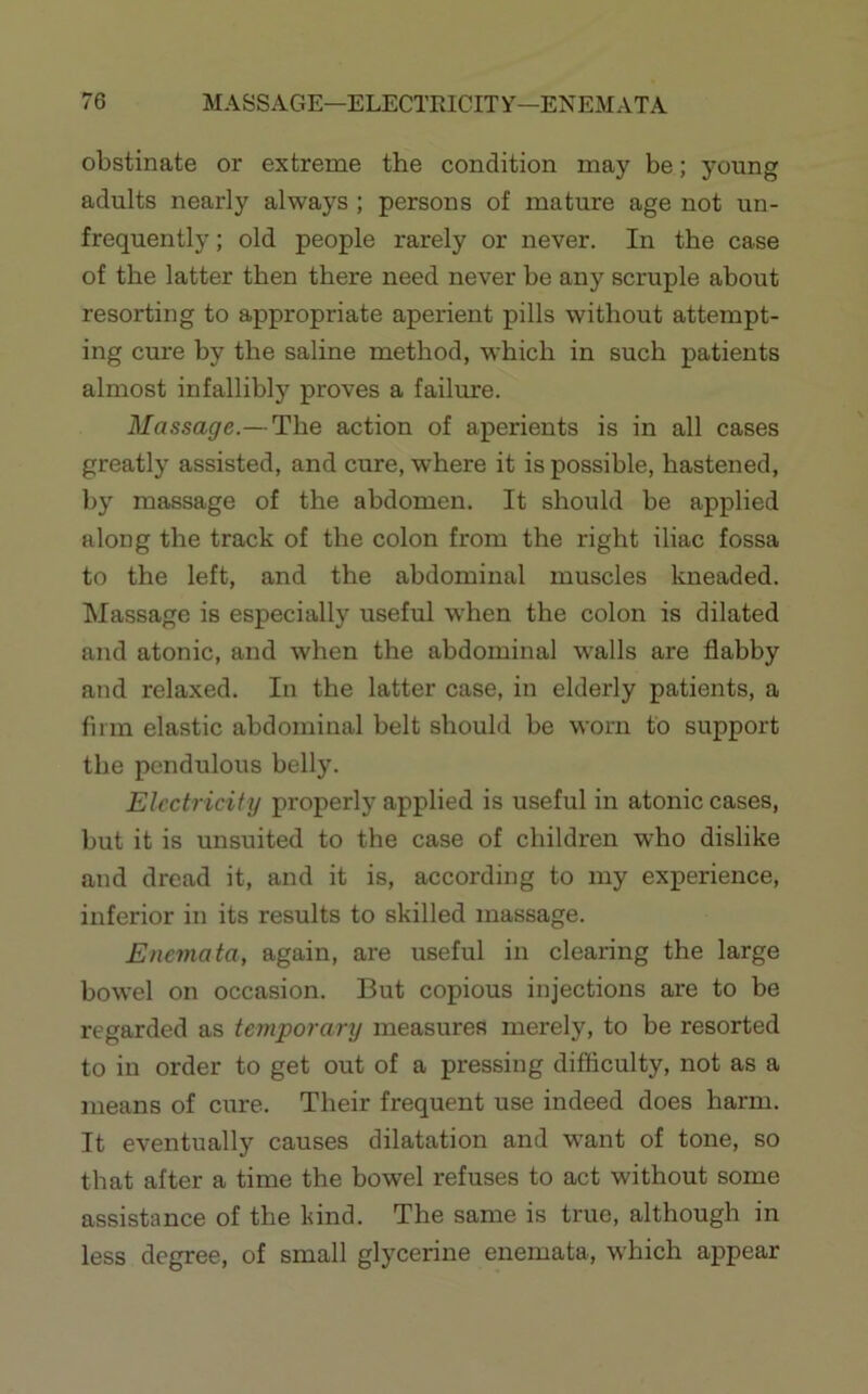 obstinate or extreme the condition may be; young adults nearly always ; persons of mature age not un- frequently; old people rarely or never. In the case of the latter then there need never be any scruple about resorting to appropriate aperient pills without attempt- ing cure by the saline method, which in such patients almost infallibly proves a failure. Massage.—The action of aperients is in all cases greatly assisted, and cure, where it is possible, hastened, by massage of the abdomen. It should be applied along the track of the colon from the right iliac fossa to the left, and the abdominal muscles kneaded. Massage is especially useful when the colon is dilated and atonic, and when the abdominal walls are flabby and relaxed. In the latter case, in elderly patients, a firm elastic abdominal belt should be worn to support the pendulous belly. Electricity properly applied is useful in atoiric cases, but it is unsuited to the case of children who dislike and dread it, and it is, according to my experience, inferior in its results to skilled massage. Enema ta, again, are useful in clearing the large bowel on occasion. But copious injections are to be regarded as temporary measures merely, to be resorted to in order to get out of a pressing difficulty, not as a means of cure. Their frequent use indeed does harm. It eventually causes dilatation and want of tone, so that after a time the bowel refuses to act without some assistance of the bind. The same is true, although in less degree, of small glycerine enemata, which appear