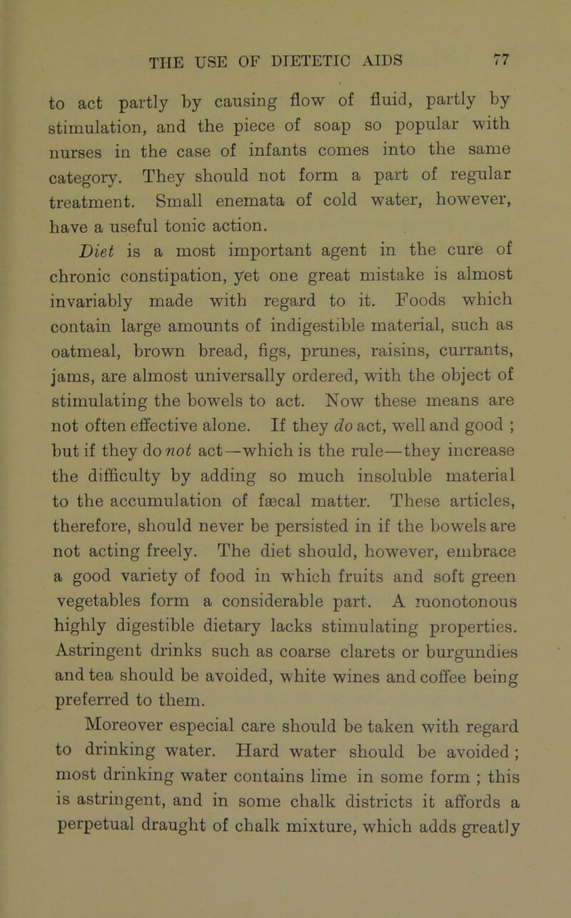 to act partly by causing flow of fluid, partly by stimulation, and the piece of soap so popular with nurses in the case of infants comes into the same category. They should not form a part of regular treatment. Small enemata of cold water, however, have a useful tonic action. Diet is a most important agent in the cure of chronic constipation, yet one great mistake is almost invariably made with regard to it. Foods which contain large amounts of indigestible material, such as oatmeal, brown bread, figs, prunes, raisins, currants, jams, are almost universally ordered, with the object of stimulating the bowels to act. Now these means are not often effective alone. If they do act, well and good ; but if they do not act—which is the rule—they increase the difficulty by adding so much insoluble material to the accumulation of faecal matter. These articles, therefore, should never be persisted in if the bowels are not acting freely. The diet should, however, embrace a good variety of food in which fruits and soft green vegetables form a considerable part. A monotonous highly digestible dietary lacks stimulating properties. Astringent drinks such as coarse clarets or burgundies and tea should be avoided, white wines and coffee being preferred to them. Moreover especial care should be taken with regard, to drinking water. Hard water should be avoided ; most drinking water contains lime in some form ; this is astringent, and in some chalk districts it affords a perpetual draught of chalk mixture, which adds greatly