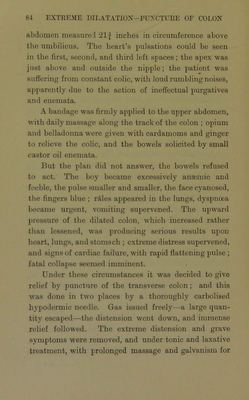 abdomen measured 21J inches in circumference above the umbilicus. The heart’s pulsations could be seen in the first, second, and third left spaces; the apex v^as j list above and outside the nipple; the patient was suffering from constant colic, with loud rumbling noises, apparently due to the action of ineffectual purgatives and enemata. A bandage was firmly applied to the upper abdomen, with daily massage along the track of the colon ; opium and belladonna were given with cardamoms and ginger to relieve the colic, and the bowels solicited by small castor oil enemata. But the plan did not answ’er, the bowels refused to act. The boy became excessively aiuBinic and feeble, the pulse smaller and smaller, the face cyanosed, the fingers blue ; rales appeared in the lungs, dyspnoea became urgent, vomiting supervened. The upward jjressure of the dilated colon, which increased rather than lessened, was producing serious results upon heart, lungs, and stomach ; extreme distress supervened, and signs of cardiac failure, wdth rapid flattening pulse; fatal collapse seemed imminent. Under these circumstances it was decided to give relief by puncture of the transverse colon; and this was done in tw'O places by a thoroughly carbolised hypodermic needle. Gas issued freely—a large quan- tity escaped—the distension went down, and immense relief followed. The extreme distension and grave symptoms w'ere removed, and under tonic and laxative treatment, with prolonged massage and galvanism for