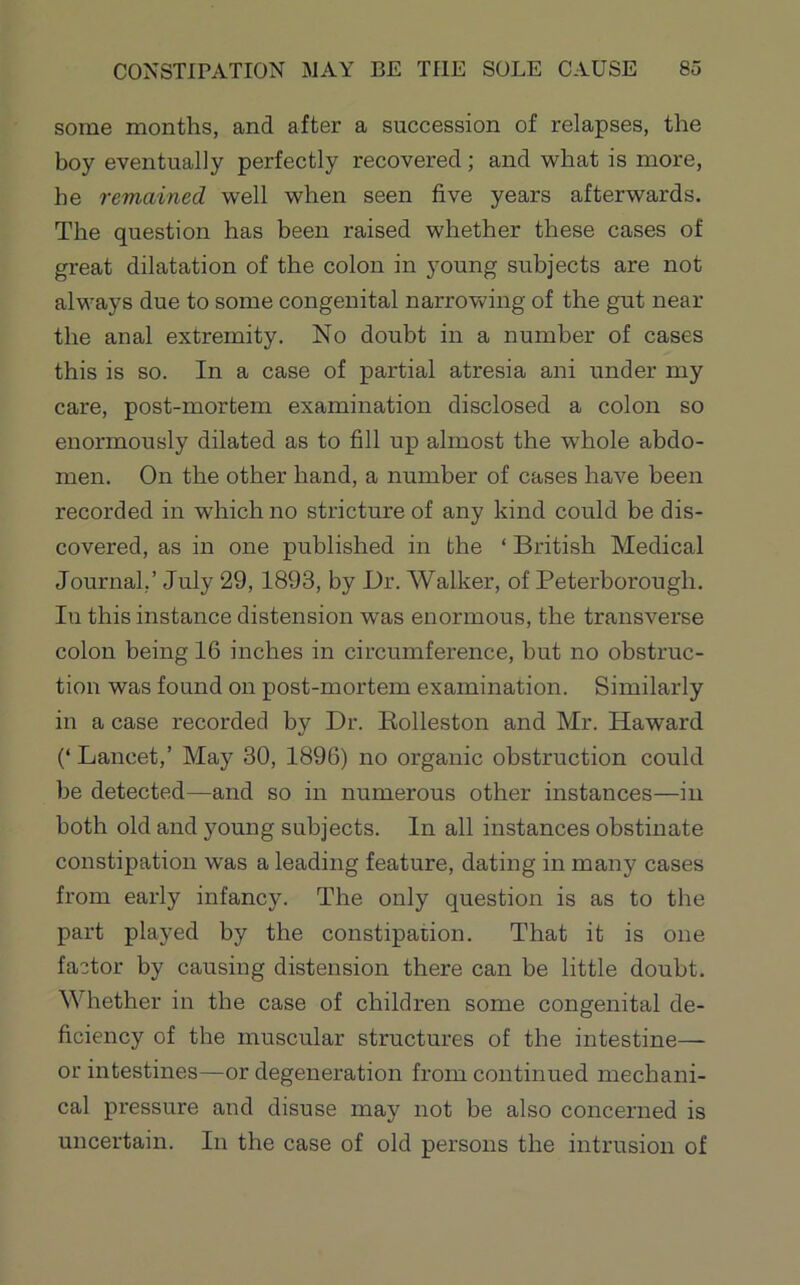 some months, and after a succession of relapses, the boy eventually perfectly recovered; and what is more, he remained well when seen five years afterwards. The question has been raised whether these cases of great dilatation of the colon in young subjects are not always due to some congenital narrowing of the gut near the anal extremity. No doubt in a number of cases this is so. In a case of partial atresia ani under my care, post-mortem examination disclosed a colon so enormously dilated as to fill up almost the whole abdo- men. On the other hand, a number of cases have been recorded in which no stricture of any kind could be dis- covered, as in one published in the ‘ British Medical Journal,’ July 29,1893, by Dr. Walker, of Peterborough. In this instance distension was enormous, the transverse colon being 16 inches in circumference, but no obstruc- tion was found on post-mortem examination. Similarly in a case recorded by Dr. Rolleston and Mr. Haward (‘Lancet,’ May 30, 1896) no organic obstruction could be detected—and so in numerous other instances—in both old and young subjects. In all instances obstinate constipation was a leading feature, dating in many cases from early infancy. The only question is as to the part played by the constipation. That it is one factor by causing distension there can be little doubt. Whether in the case of children some congenital de- ficiency of the muscular structures of the intestine—- or intestines—or degeneration from continued mechani- cal pressure and disuse may not be also concerned is uncertain. In the case of old persons the intrusion of