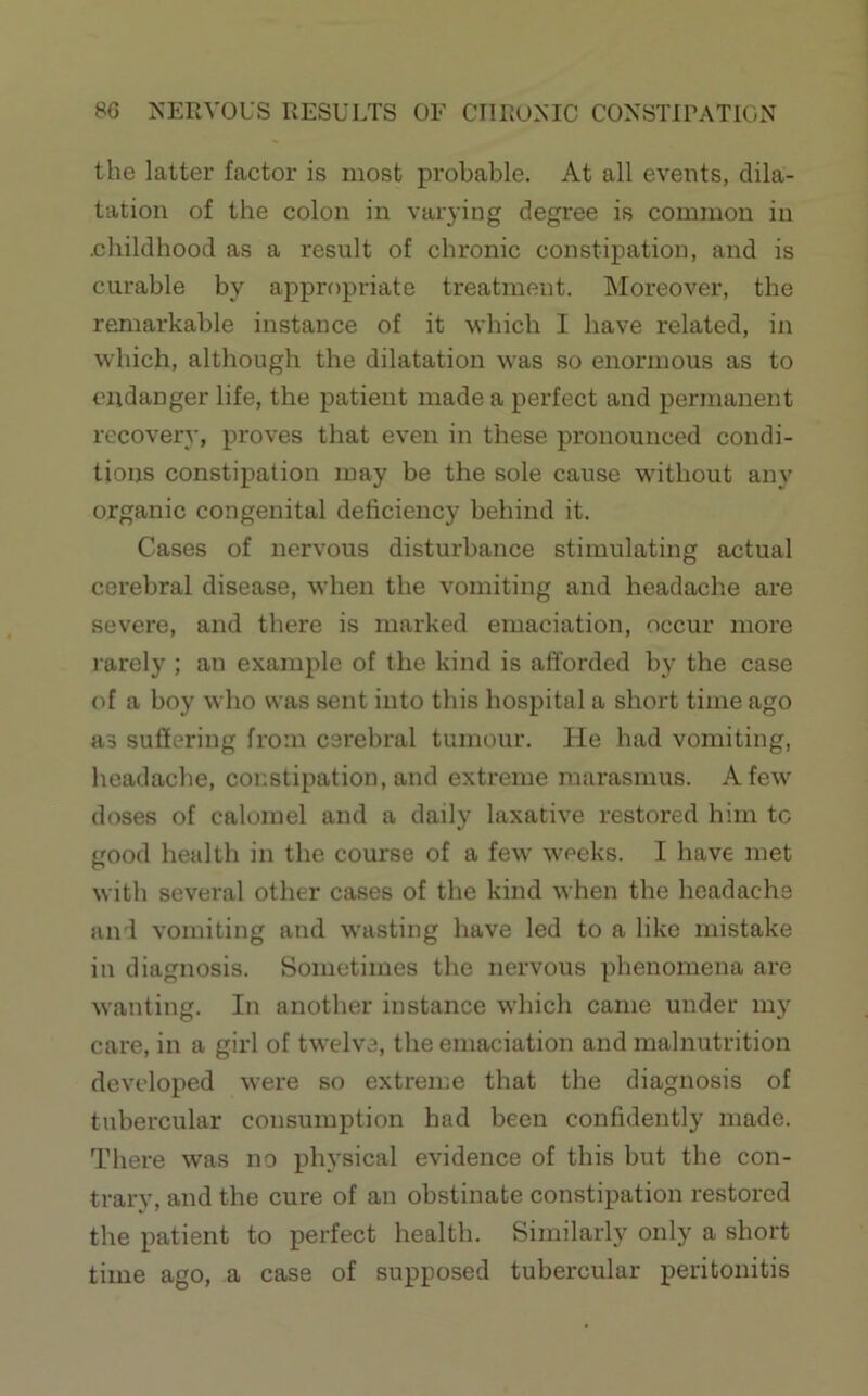 the latter factor is most probable. At all events, dila- tation of the colon in varying degree is common in .childhood as a result of chronic constipation, and is curable by appropriate treatment. Moreover, the remarkable instance of it which I have related, in which, although the dilatation was so enormous as to endanger life, the patient made a perfect and permanent recovery, proves that even in these pronounced condi- tions constipation may be the sole cause without any organic congenital deficiency behind it. Cases of nervous disturbance stimulating actual cerebral disease, when the vomiting and headache are severe, and there is marked emaciation, occur more rarely ; an example of the kind is afforded by the case of a boy who was sent into this hospital a short time ago as suffering from cerebral tumour. He had vomiting, headache, constipation, and extreme marasmus. A few doses of calomel and a daily laxative restored him to good health in the course of a few weeks. I have met with several other cases of the kind when the headache and vomiting and wasting have led to a like mistake in diagnosis. Sometimes the nervous ])henomena are wanting. In another instance which came under my care, in a girl of twelve, the emaciation and malnutrition developed were so extreme that the diagnosis of tubercular consumption had been confidently made. There was no physical evidence of this but the con- trary, and the cure of an obstinate constipation restored the patient to perfect health. Similarly only a short time ago, a case of supposed tubercular peritonitis