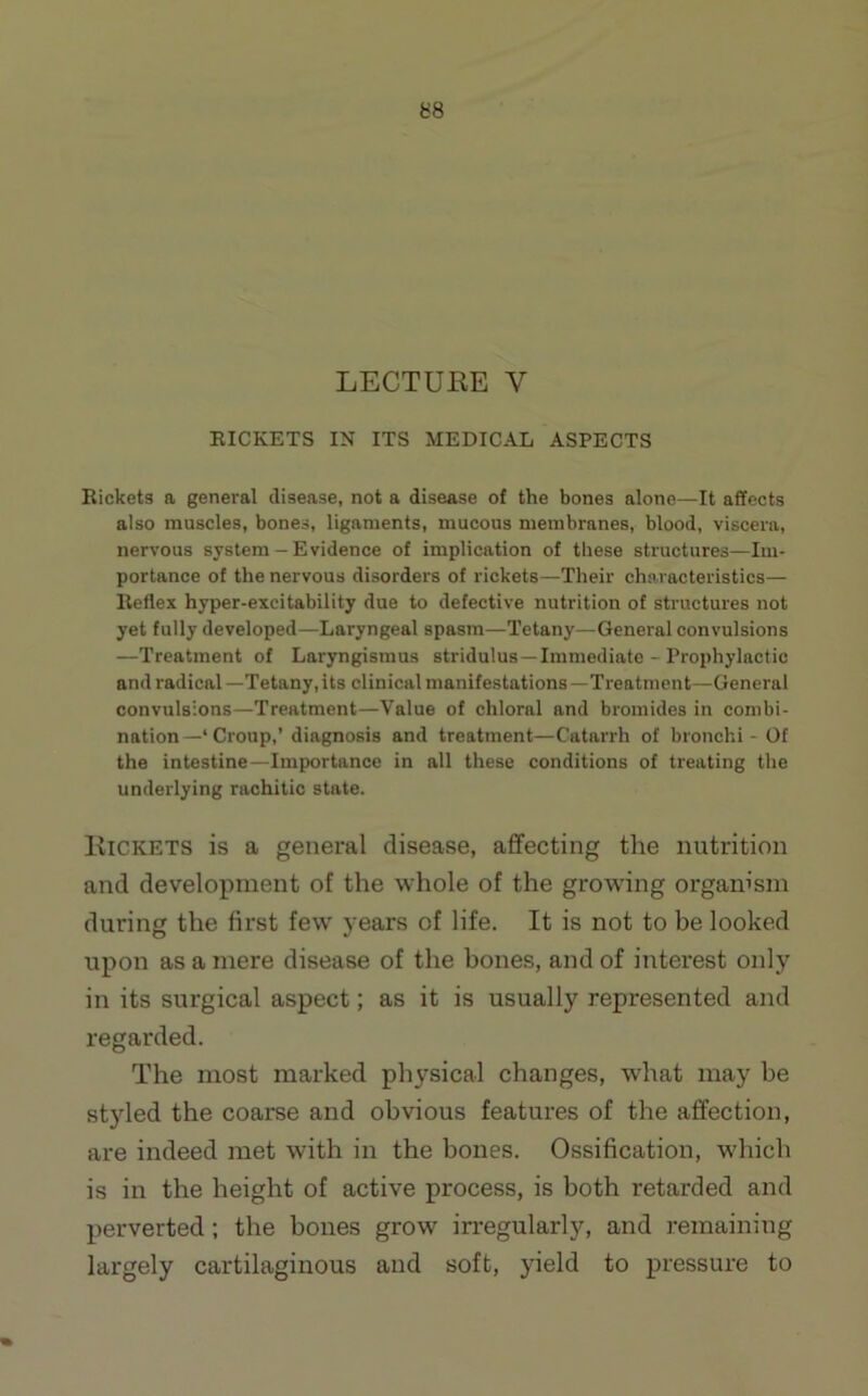 LECTUKE V EICKETS IN ITS MEDICAL ASPECTS Bickets a general disease, not a disease of the bones alone—It affects also muscles, bones, ligaments, mucous membranes, blood, viscera, nervous system — Evidence of implication of these structures—Im- portance of the nervous disorders of rickets—Their characteristics— Reflex hyper-excitability due to defective nutrition of structures not yet fully developed—Laryngeal spasm—Tetany—General convulsions —Treatment of Laryngismus stridulus —Immediate - Prophylactic and radical—Tetany, its clinical manifestations—Treatment—General convulsions—Treatment—Value of chloral and bromides in combi- nation—‘ Croup,’diagnosis and treatment—Catarrh of bronchi - Of the intestine—Importance in all these conditions of treating the underlying rachitic state. IviCKETS is a general disease, affecting the nutrition and development of the whole of the growing organism during the first few years of life. It is not to be looked upon as a mere disease of the hones, and of interest only in its surgical aspect; as it is usually represented and regarded. The most marked physical changes, what may be styled the coarse and obvious features of the affection, are indeed met with in the bones. Ossification, which is in the height of active process, is both retarded and perverted; the bones grow irregularly, and remaining largely cartilaginous and soft, yield to pressure to