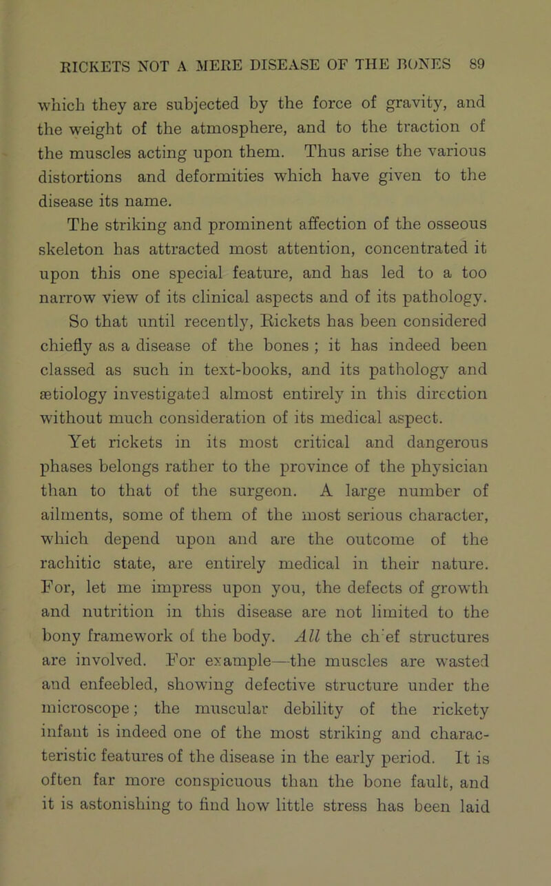 which they are subjected by the force of gravity, and the w'eight of the atmosphere, and to the traction of the muscles acting upon them. Thus arise the various distortions and deformities which have given to the disease its name. The striking and prominent affection of the osseous skeleton has attracted most attention, concentrated it upon this one special feature, and has led to a too narrow view of its clinical aspects and of its pathology. So that until recently, Eickets has been considered chiefly as a disease of the bones ; it has indeed been classed as such in text-books, and its pathology and aetiology investigated almost entirely in this direction without much consideration of its medical aspect. Yet rickets in its most critical and dangerous phases belongs rather to the province of the physician than to that of the surgeon. A large number of ailments, some of them of the most serious character, w'hich depend upon and are the outcome of the rachitic state, are entirely medical in their nature. For, let me impress upon you, the defects of growth and nutrition in this disease are not limited to the bony framework of the body. All the ch'ef structures are involved. For example—the muscles are wasted and enfeebled, showing defective structure under the microscope; the muscular debility of the rickety infant is indeed one of the most striking and charac- teristic features of the disease in the early period. It is often far more conspicuous than the bone fault, and it is astonishing to find how little stress has been laid