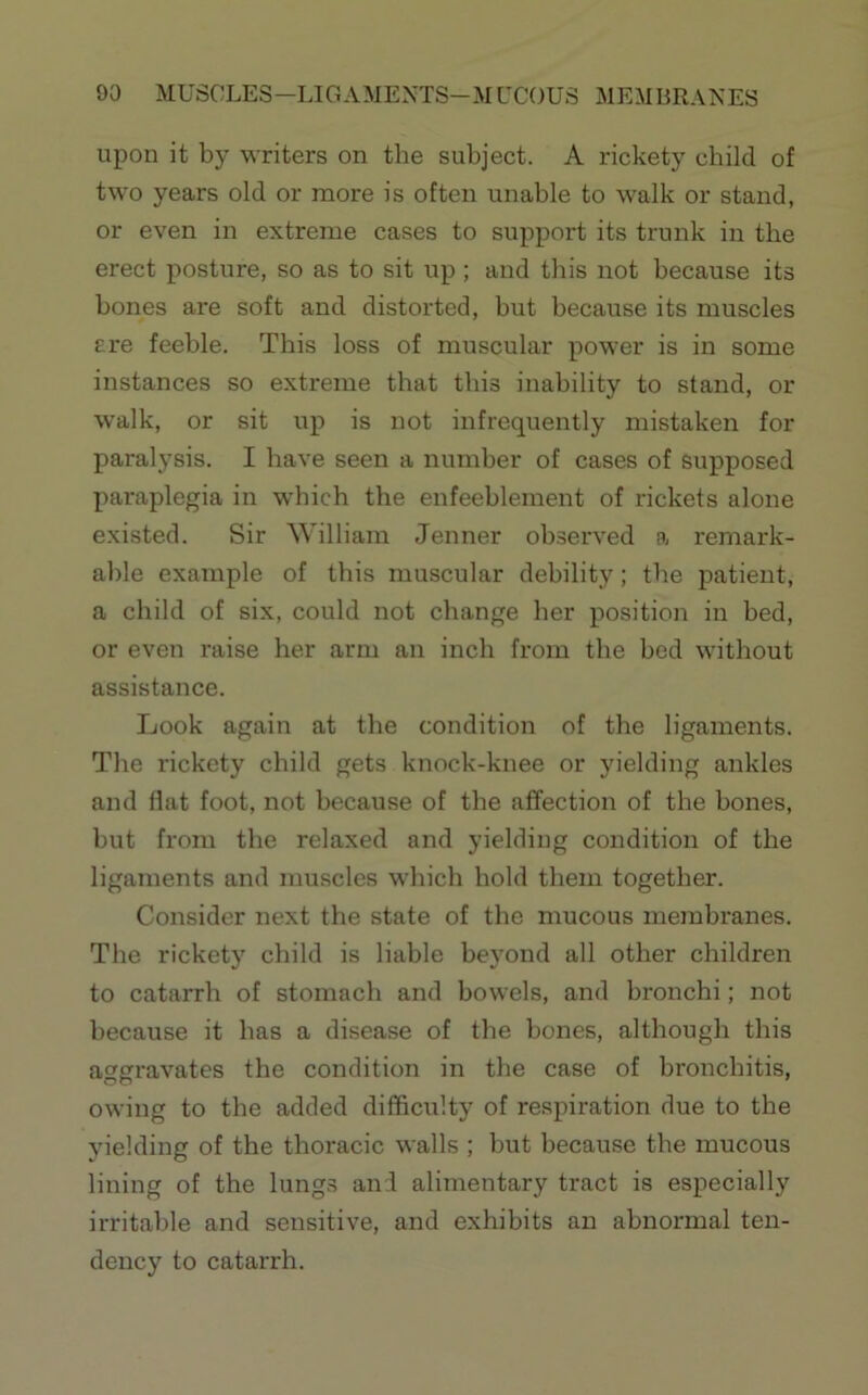 upon it by writers on the subject. A rickety child of two years old or more is often unable to walk or stand, or even in extreme cases to support its trunk in the erect posture, so as to sit up ; and this not because its bones are soft and distorted, but because its muscles ere feeble. This loss of muscular power is in some instances so extreme that this inability to stand, or walk, or sit up is not infrequently mistaken for paralysis. I have seen a number of cases of supposed paraplegia in w'hich the enfeeblement of rickets alone existed. Sir William Jenner observed a remark- able example of this muscular debility; the patient, a child of six, could not change her position in bed, or even raise her arm an inch from the bed without assistance. Look again at the condition of the ligaments. The rickety child gets knock-knee or yielding ankles and flat foot, not because of the affection of the bones, but from the relaxed and yielding condition of the ligaments and muscles which hold them together. Consider next the state of the mucous membranes. The rickety child is liable beyond all other children to catarrh of stomach and bowels, and bronchi; not because it has a disease of the bones, although this aggravates the condition in the case of bronchitis, owing to the added difficulty of respiration due to the yielding of the thoracic walls ; but because the mucous lining of the lungs and alimentary tract is especially irritable and sensitive, and exhibits an abnormal ten- dency to catarrh.