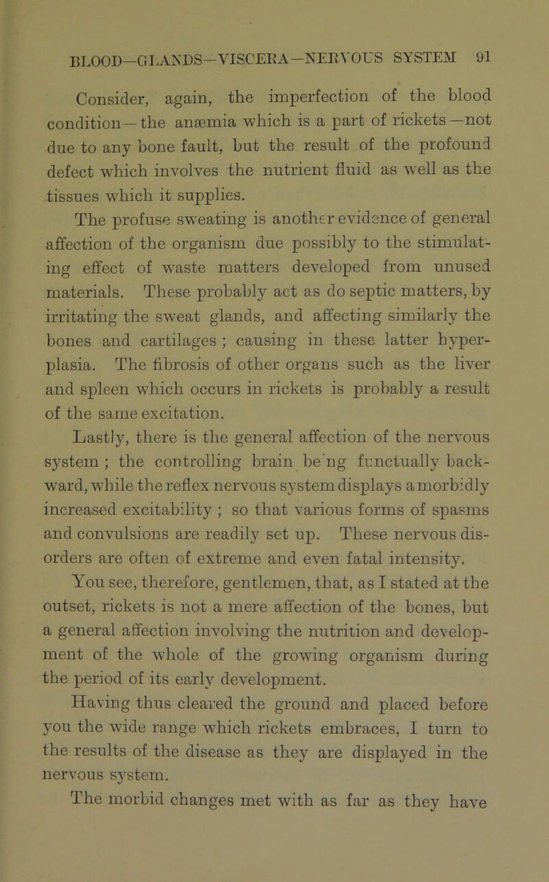 Consider, again, the imperfection of the blood condition—the anaemia which is a part of rickets—not due to any bone fault, but the result of the profound defect which involves the nutrient fluid as well as the tissues which it supplies. The profuse sweating is another evidence of general affection of the organism due possibly to the stimulat- ing effect of w'aste matters developed from unused materials. These probably act as do septic matters, by irritating the sweat glands, and affecting similarly the bones and cartilages ; causing in these latter hyper- plasia. The fibrosis of other organs such as the liver and spleen which occurs in rickets is probably a result of the same excitation. Lastly, there is the general affection of the nervous system; the controlling brain be'ng functually back- ward, while the reflex nervous system displays a morbidly increased excitability ; so that various forms of spasms and convulsions are readily set up. These nervous dis- orders are often of extreme and even fatal intensity. You see, therefore, gentlemen, that, as I stated at the outset, rickets is not a mere affection of the bones, but a general affection involving the nutrition and develop- ment of the whole of the growing organism during the period of its early development. Having thus cleared the ground and placed before you the wide range which rickets embraces, I turn to the results of the disease as they are displayed in the nervous system. The morbid changes met with as far as they have