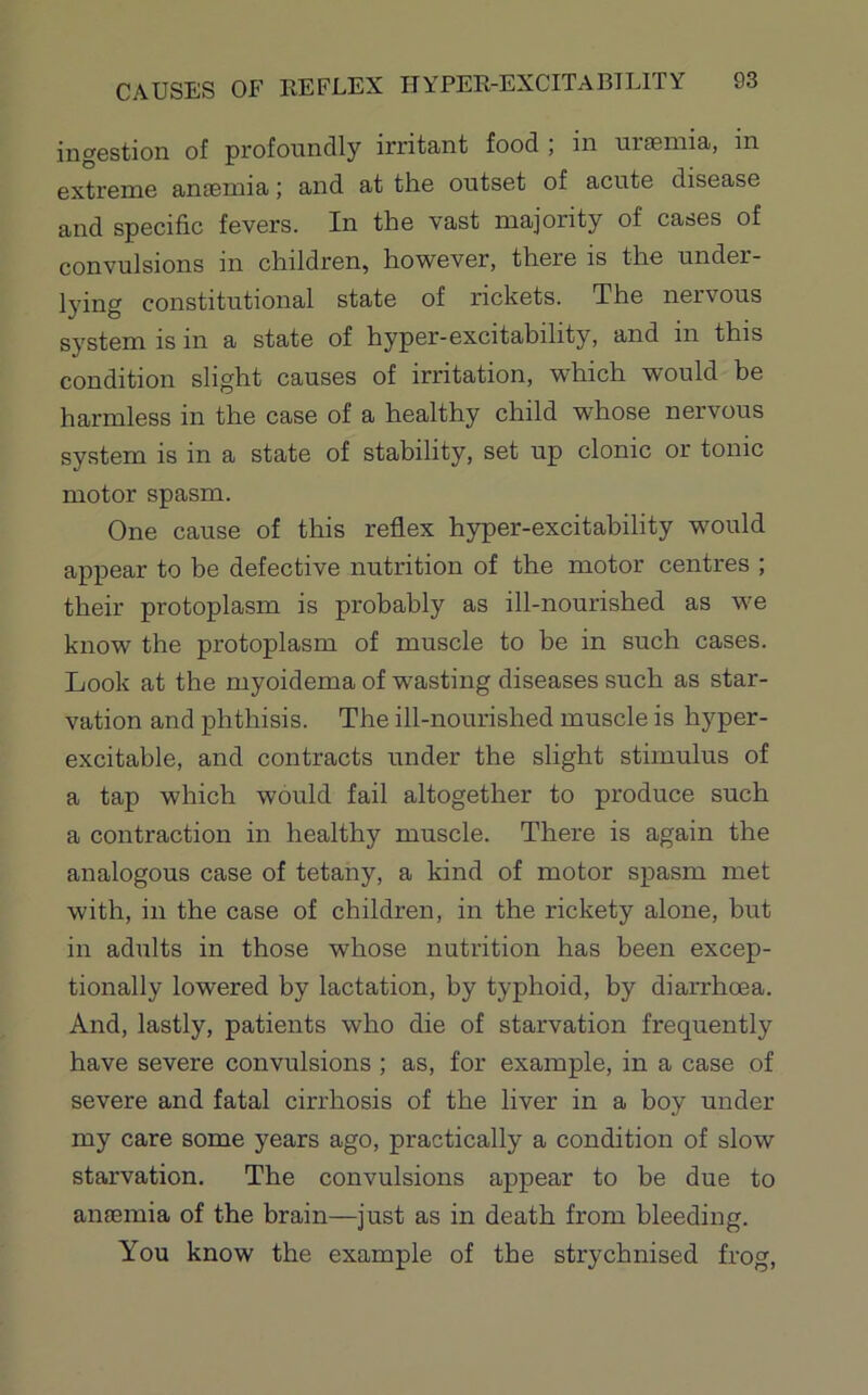 ingestion of profoundly irritant food , in urseinia, in extreme anaemia; and at the outset of acute disease and specific fevers. In the vast majority of cases of convulsions in children, however, there is the under- lying constitutional state of rickets. The nervous system is in a state of hyper-excitability, and in this condition slight causes of irritation, which would be harmless in the case of a healthy child whose nervous system is in a state of stability, set up clonic or tonic motor spasm. One cause of this reflex hyper-excitability would appear to be defective nutrition of the motor centres ; their protoplasm is probably as ill-nourished as we know the protoplasm of muscle to be in such cases. Look at the myoidema of wasting diseases such as star- vation and phthisis. The ill-nourished muscle is hyper- excitable, and contracts under the slight stimulus of a tap which would fail altogether to produce such a contraction in healthy muscle. There is again the analogous case of tetany, a kind of motor spasm met with, in the case of children, in the rickety alone, but in adults in those whose nutrition has been excep- tionally lowered by lactation, by typhoid, by diarrhoea. And, lastly, patients who die of starvation frequently have severe convulsions ; as, for example, in a case of severe and fatal cirrhosis of the liver in a boy under my care some years ago, practically a condition of slow starvation. The convulsions appear to be due to anaemia of the brain—just as in death from bleeding. You know the example of the strychnised frog.