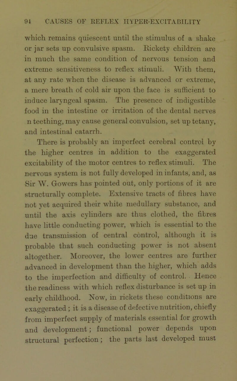 which remains quiescent until the stimulus of a shake or jar sets up convulsive spasm. Kickety children are in much the same condition of nervous tension and extreme sensitiveness to reflex stimuli. With them, at any rate when the disease is advanced or extreme, a mere hreath of cold air upon the face is sufficient to induce laryngeal spasm. The presence of indigestible food in the intestine or irritation of the dental nerves n teething, may cause general convulsion, set up tetany, and intestinal catarrh. There is probably an imperfect cerebral control by the higher centres in addition to the exaggerated excitability of the motor centres to reflex stimuli. The nervous system is not fully developed in infants, and, as Sir W. Gowers has pointed out, only portions of it are structurally complete. Extensive tracts of fibres have not y’et acquired their white medullary substance, and until the axis cylinders are thus clothed, the fibres have little conducting power, which is essential to the due transmission of central control, although it is probable that such conducting power is not absent altogether. ISIoreover, the lower centres are further advanced in development than the higher, which adds to the imperfection and difficulty of control. Hence the readiness with which reflex disturbance is set up in early childhood. Now, in rickets these conditions are exaggerated ; it is a disease of defective nutrition, chiefly from imperfect supply of materials essential for growth and development; functional power depends upon structural perfection; the parts last developed must