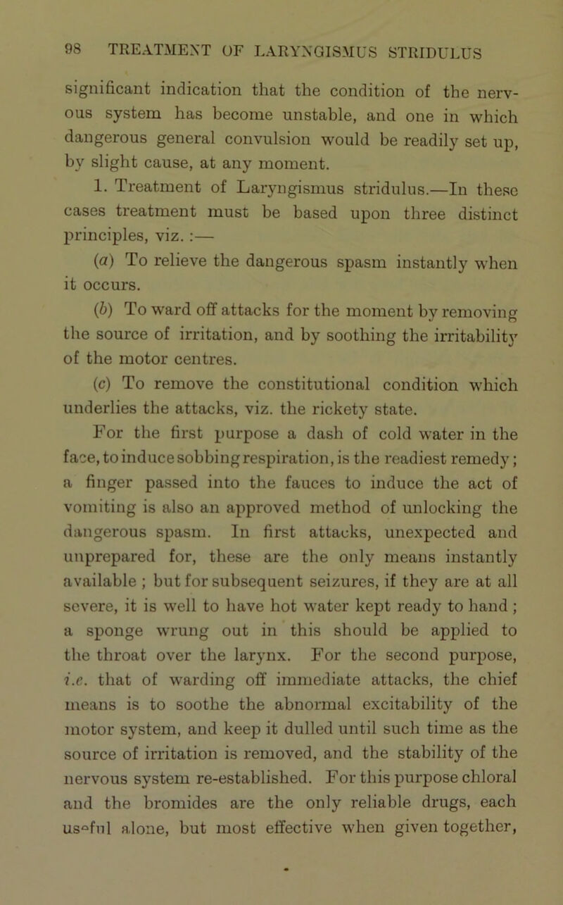 significant indication that the condition of the nerv- ous system has become unstable, and one in which dangerous general convulsion would be readily set up, by slight cause, at any moment. 1. Treatment of Laryngismus stridulus.—In these cases treatment must be based upon three distinct principles, viz.:— {a) To relieve the dangerous spasm instantly when it occurs. {h) To ward off attacks for the moment by removing the source of irritation, and by soothing the irritability of the motor centres. (c) To remove the constitutional condition which underlies the attacks, viz. the rickety state. For the first purpose a dash of cold water in the face,toinducesobbingrespiration,is the readiest remedy; a finger passed into the fauces to induce the act of vomiting is also an approved method of unlocking the dangerous spasm. In first attacks, unexpected and unprepared for, these are the only means instantly available ; but for subsequent seizures, if they are at all severe, it is well to have hot water kept ready to hand ; a sponge wrung out in this should be applied to the throat over the larynx. For the second purpose, i.c. that of warding off immediate attacks, the chief means is to soothe the abnormal excitability of the motor system, and keep it dulled until such time as the source of irritation is removed, and the stability of the nervous system re-established. For this purpose chloral and the bromides are the only reliable drugs, each useful alone, but most effective when given together.