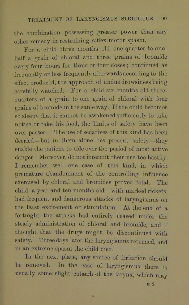 the combination possessing greater power than any other remedy in restraining reflex motor spasm. For a child three months old one-quarter to one- half a grain of chloral and three grains of bromide every four hours for three or four doses; continued as frequently or less frequently afterwards according to the effect produced, the approach of undue drowsiness being carefully watched. For a child six months old three- quarters of a grain to one grain of chloral with four grains of bromide in the same way. If the child becomes so sleepy that it cannot be awakened sufficiently to talve notice or take his food, the limits of safety have been over-passed. The use of sedatives of this kind has been decried—but in them alone lies present safety—they enable the patient to tide over the period of most active danger. Moreover, do not intermit their use too hastily. I remember well one case of this kind, in which premature abandonment of the controlling influence exercised by chloral and bromides proved fatal. The child, a year and ten months old.—with marked rickets, had frequent and dangerous attacks of laryngismus on the least excitement or stimulation. At the end of a fortnight the attacks had entirely ceased under the steady administration of chloral and bromide, and I thought that the drugs might be discontinued with safety. Three days later the laryngismus returned, and in an extreme spasm the child died. In the next place, any source of irritation should be removed. In the case of laryngismus there is usually some slight catarrh of the larynx, which may