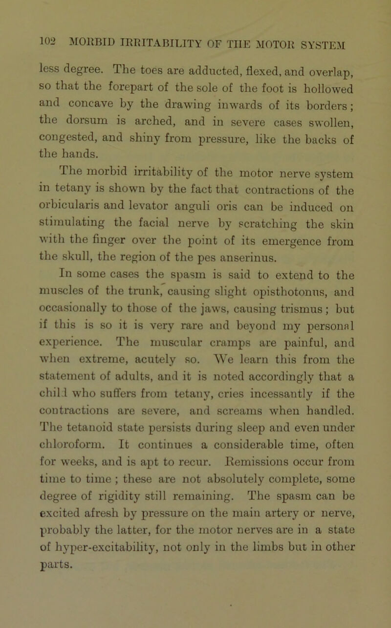 less degree. The toes are adducted, flexed, and overlap, so that the forepart of the sole of the foot is hollowed and concave by the drawing inwards of its borders; the dorsum is arched, and in severe cases swollen, congested, and shiny from pressure, like the backs of the hands. The morbid irritability of the motor nerve system in tetany is shown by the fact that contractions of the orbicularis and levator anguli oris can be induced on stimulating the facial nerve by scratching the skin with the finger over the point of its emergence from the skull, the region of the pes anserinus. In some cases the spasm is said to extend to the muscles of the trunk, causing slight opisthotonus, and occasionally to those of the jaws, causing trismus; but if this is so it is very rare and beyond my personal experience. The muscular cramps are painful, and when extreme, acutely so. We learn this from the statement of adults, and it is noted accordingly that a chill who suffers from tetany, cries incessaiitly if the contractions are severe, and screams when handled. The tetanoid state persists during sleep and even under chloroform. It continues a considerable time, often for weeks, and is apt to recur. Kemissions occur from time to time ; these are not absolutely complete, some degree of rigidity still remaining. The spasm can be excited afresh by pressure on the main artery or nerve, probably the latter, for the motor nerves are in a state of hyper-excitability, not only in the limbs but in other parts.