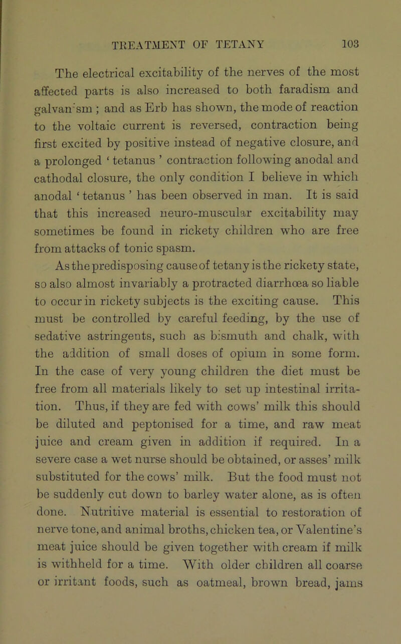 The electrical excitability of the nerves of the most affected parts is also increased to both faradism and galvan'sm ; and asErb has shown, the mode of reaction to the voltaic current is reversed, contraction being first excited by positive instead of negative closure, and a prolonged ‘ tetanus ’ contraction following anodal and cathodal closure, the only condition I believe in which anodal ‘ tetanus ’ has been observed in man. It is said that this increased neuro-muscular excitability may sometimes be found in rickety children who are free from attacks of tonic spasm. As the predisposing cause of tetany is the rickety state, so also almost invariably a protracted diarrhoea so liable to occur in rickety subjects is the exciting cause. This must be controlled by careful feeding, by the use of sedative astringents, such as bismuth and chalk, with the addition of small doses of opium in some form. In the case of very young children the diet must be free from all materials likely to set up intestinal irrita- tion. Thus, if they are fed with cows’ milk this should be diluted and peptonised for a time, and raw meat juice and cream given in addition if required. In a severe case a wet nurse should be obtained, or asses’ milk substituted for the cows’ milk. But the food must not be suddenly cut down to barley water alone, as is often done. Nutritive material is essential to restoration of nerve tone, and animal broths, chicken tea, or Valentine’s meat juice should be given together with cream if milk is withheld for a time. With older children all coarse or irritant foods, such as oatmeal, brown bread, jams