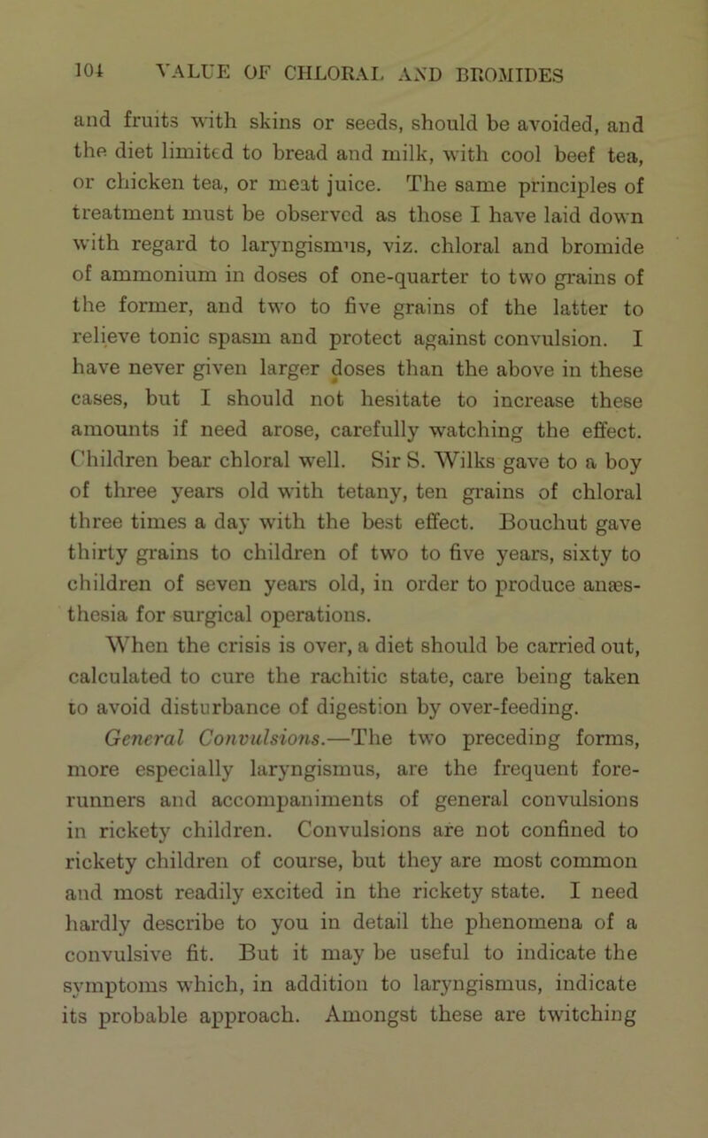 and fruits with skins or seeds, should be avoided, and the diet limited to bread and milk, with cool beef tea, or chicken tea, or meat juice. The same principles of treatment must be observed as those I have laid down with regard to laryngismus, viz. chloral and bromide of ammonium in doses of one-quarter to two grains of the former, and two to five grains of the latter to relieve tonic spasm and protect against convulsion. I have never given larger doses than the above in these cases, but I should not hesitate to increase these amounts if need arose, carefully watching the effect. Children bear chloral well. Sir S. Wilks gave to a boy of three years old with tetany, ten grains of chloral three times a day with the best effect. Bouchut gave thirty grains to children of two to five years, sixty to children of seven years old, in order to produce anass- thesia for surgical operations. When the crisis is over, a diet should be carried out, calculated to cure the rachitic state, care being taken 10 avoid disturbance of digestion by over-feeding. General Convulsions.—The two preceding forms, more especially laryngismus, are the frequent fore- runners and accompaniments of general convulsions in rickety children. Convulsions are not confined to rickety children of course, but they are most common and most readily excited in the rickety state. I need liardly describe to you in detail the phenomena of a convulsive fit. But it may be useful to indicate the symptoms which, in addition to laryngismus, indicate its probable approach. Amongst these are twitching