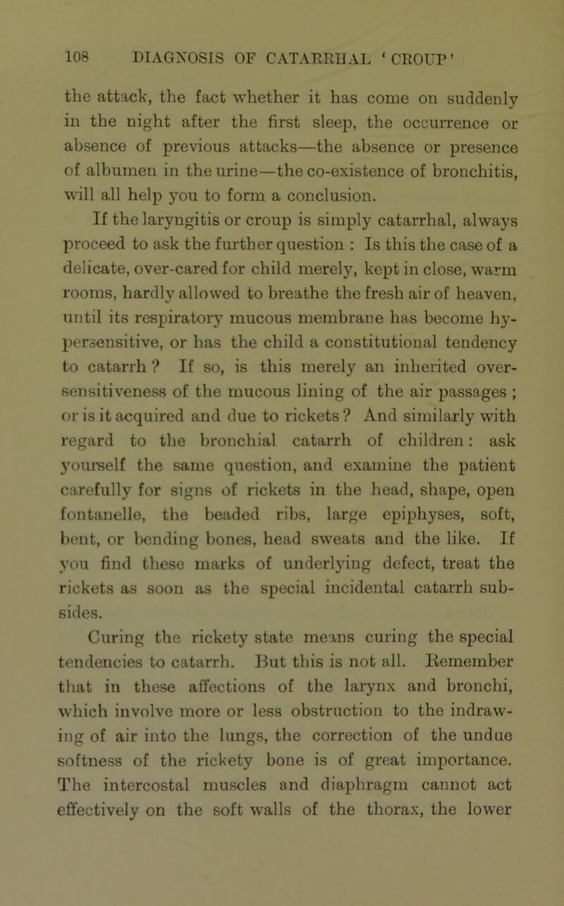 the attack, the fact whether it has come on suddenly in the night after the first sleep, the occurrence or absence of previous attacks—the absence or presence of albumen in the urine—the co-existence of bronchitis, will all help you to form a conclusion. If the laryngitis or croup is simply catarrhal, always proceed to ask the further question : Is this the case of a delicate, over-cared for child merely, kept in close, warm rooms, hardly allowed to breathe the fresh air of heaven, until its respiratory mucous membrane has become hy- persensitive, or has the child a constitutional tendency to catarrh ? If so, is this merely an inherited over- sensitiveness of the mucous lining of the air passages ; or is it acquired and due to rickets ? And similarly with regard to the bronchial catarrh of children: ask youmelf the same question, and examine the patient carefully for signs of rickets in the head, shape, open fontanelle, the beaded ribs, large epiphyses, soft, bent, or bending bones, head sweats and the like. If you find these marks of underlying defect, treat the rickets as soon as the special incidental catarrh sub- sides. Curing the rickety state means curing the special tendencies to catarrh. But this is not all. Eemember that in these affections of the larynx and bronchi, which involve more or less obstruction to the indraw- ing of air into the lungs, the correction of the undue softness of the rickety bone is of great importance. The intercostal muscles and diaphragm cannot act effectively on the soft walls of the thorax, the lower