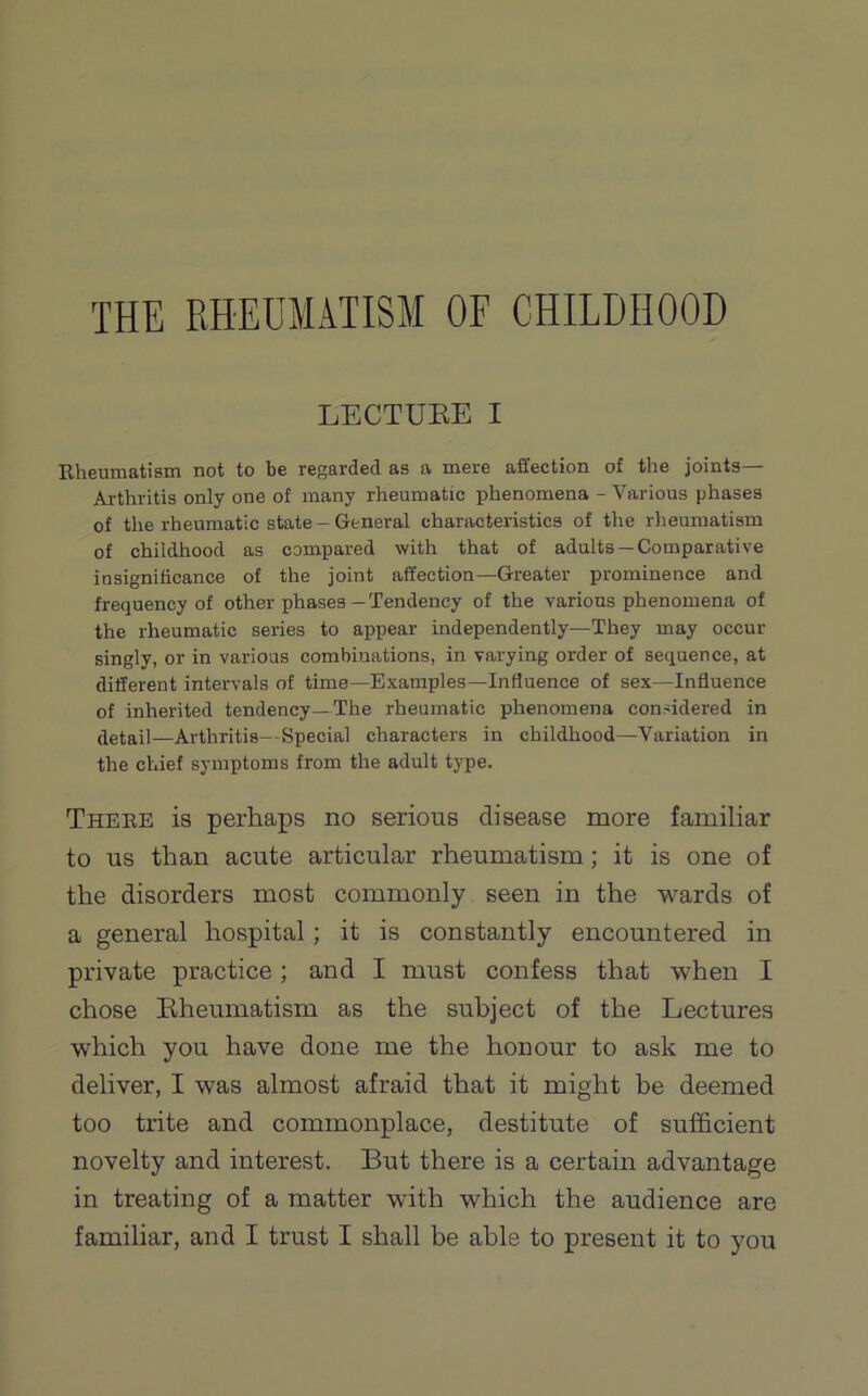 LECTDEE I Rheumatism not to be regarded as a mere affection of the joints— Arthritis only one of many rheumatic phenomena - Various phases of the rheumatic state — General characteristics of the rheumatism of childhood as compared with that of adults —Comparative insignificance of the joint affection—Greater prominence and frequency of other phases - Tendency of the various phenomena of the rheumatic series to appear independently—They may occur singly, or in various combinations, in varying order of sequence, at different intervals of time—Examples—Influence of sex—Influence of inherited tendency—The rheumatic phenomena considered in detail—Arthritis—Special characters in childhood—Variation in the chief symptoms from the adult type. There is perhaps no serious disease more familiar to us than acute articular rheumatism; it is one of the disorders most commonly seen in the wards of a general hospital; it is constantly encountered in private practice; and I must confess that when I chose Bheumatism as the subject of the Lectures which you have done me the honour to ask me to deliver, I was almost afraid that it might be deemed too trite and commonplace, destitute of sufficient novelty and interest. But there is a certain advantage in treating of a matter with which the audience are familiar, and I trust I shall be able to present it to you