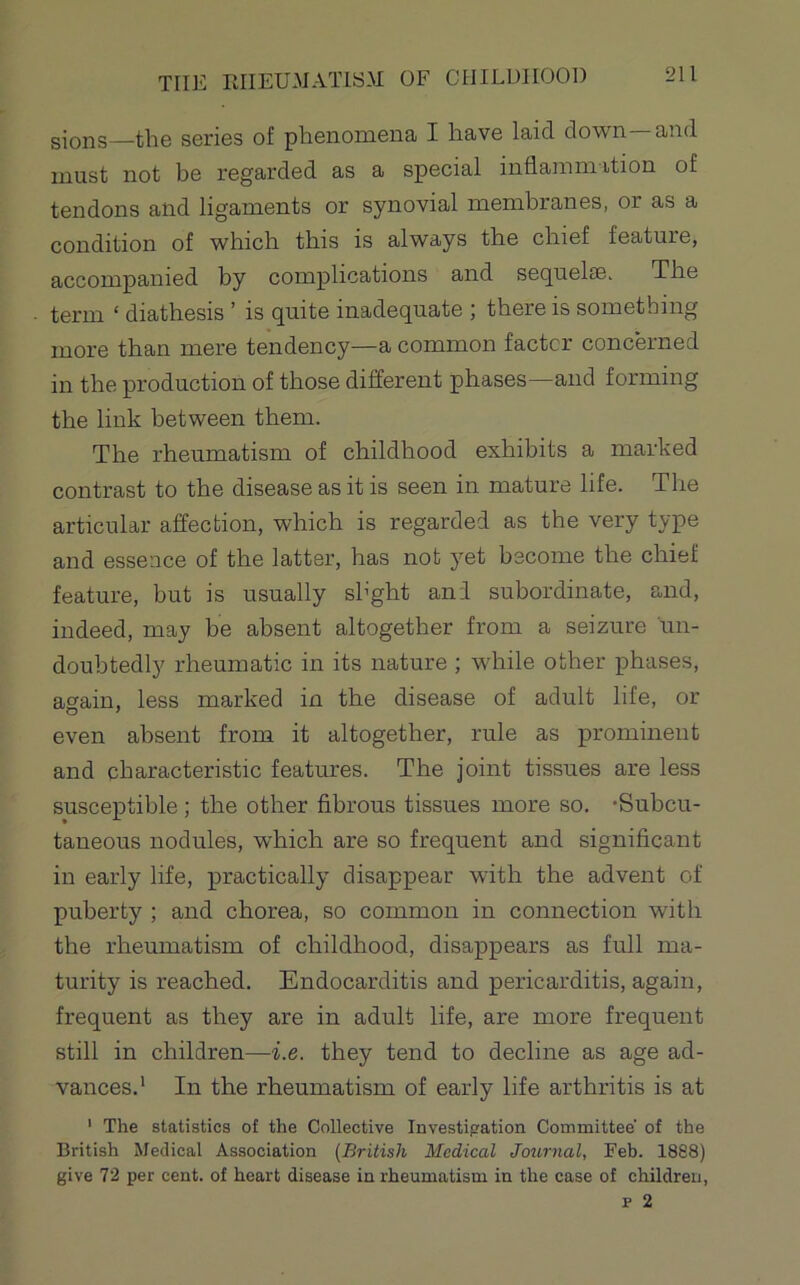 gioj;ig—the series of phenomena I have laid down and must not be regarded as a special inflammition of tendons and ligaments or synovial membranes, or as a condition of which this is always the chief feature, accompanied by complications and sequelDS. The term ‘ diathesis ’ is quite inadequate ; there is something more than mere tendency—a common factor concerned in the production of those different phases—and forming the link between them. The rheumatism of childhood exhibits a marked contrast to the disease as it is seen in mature life. The articular affection, which is regarded as the very type and essence of the latter, has not yet become the chief feature, but is usually shght and subordinate, and, indeed, may be absent altogether from a seizure un- doubtedly rheumatic in its nature ; while other phases, again, less marked in the disease of adult life, or even absent from it altogether, rule as prominent and characteristic features. The joint tissues are less susceptible; the other fibrous tissues more so. -Subcu- taneous nodules, which are so frequent and significant in early life, practically disappear with the advent of puberty ; and chorea, so common in connection with the rheumatism of childhood, disappears as full ma- turity is reached. Endocarditis and pericarditis, again, frequent as they are in adult life, are more frequent still in children—i.e. they tend to decline as age ad- vances.* In the rheumatism of early life arthritis is at • The statistics of the Collective Investipation Committee' of the British Medical Association [British Medical Journal, Feb. 1888) give 72 per cent, of heart disease in rheumatism in the case of children,