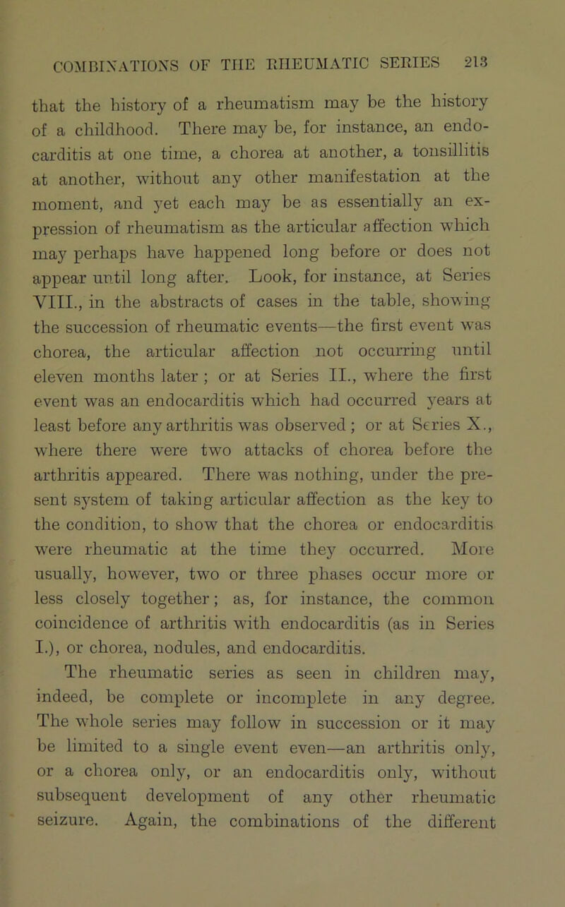 that the history of a rheumatism may be the history of a childhood. There may be, for instance, an endo- carditis at one time, a chorea at another, a tonsillitis at another, without any other manifestation at the moment, and yet each may be as essentially an ex- pression of rheumatism as the articular affection which may perhajis have happened long before or does not appear until long after. Look, for instance, at Series VIII., in the abstracts of cases in the table, showing the succession of rheumatic events—the first event was chorea, the articular affection not occurring until eleven months later ; or at Series II., where the first event was an endocarditis which had occurred years at least before any arthritis was observed; or at Series X., where there were two attacks of chorea before the arthritis appeared. There was nothing, under the pre- sent system of taking articular affection as the key to the condition, to show that the chorea or endocarditis w'ere rheumatic at the time they occurred. More usually, however, two or three phases occur more or less closely together; as, for instance, the common coincidence of arthritis with endocarditis (as in Series I.), or chorea, nodules, and endocarditis. The rheumatic series as seen in children may, indeed, be complete or incomplete in any degree. The whole series may follow in succession or it may be limited to a single event even—an arthritis only, or a chorea only, or an endocarditis only, without subsequent development of any other rheumatic seizure. Again, the combinations of the different