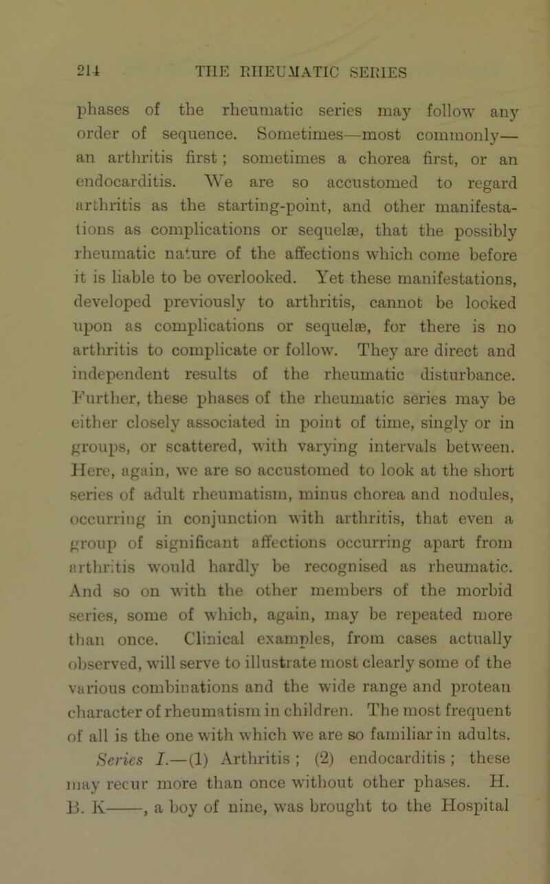 phases of the rheumatic series may follow any order of sequence. Sometimes—most commonly— an arthritis first; sometimes a chorea first, or an endocarditis. We are so accustomed to regard arthritis as the starting-point, and other manifesta- tions as complications or sequelte, that the possibly rheumatic nature of the affections which come before it is liable to be overlooked. Yet these manifestations, developed previously to arthritis, cannot be looked upon as complications or sequelre, for there is no arthritis to complicate or follow. They are direct and independent results of the rheumatic disturbance, h’urther, these phases of the rheumatic series may be either closely associated in point of time, singly or in groups, or scattered, with varying intervals between. Here, again, we are so accustomed to look at the short series of adult rheumatism, minus chorea and nodules, occurring in conjunction with arthritis, that even a group of significant affections occurring apart from arthritis would hardly be recognised as rheumatic. And so on with the other members of the morbid series, some of which, again, may be repeated more than once. Clinical examples, from cases actually observed, will serve to illustrate most clearly some of the various combinations and the wide range and protean character of rheumatism in children. The most frequent of all is the one with which we are so familiar in adults. Series I.—(1) Arthritis ; (2) endocarditis; these may recur more than once without other phases. H. Jh K , a boy of nine, was brought to the Hospital