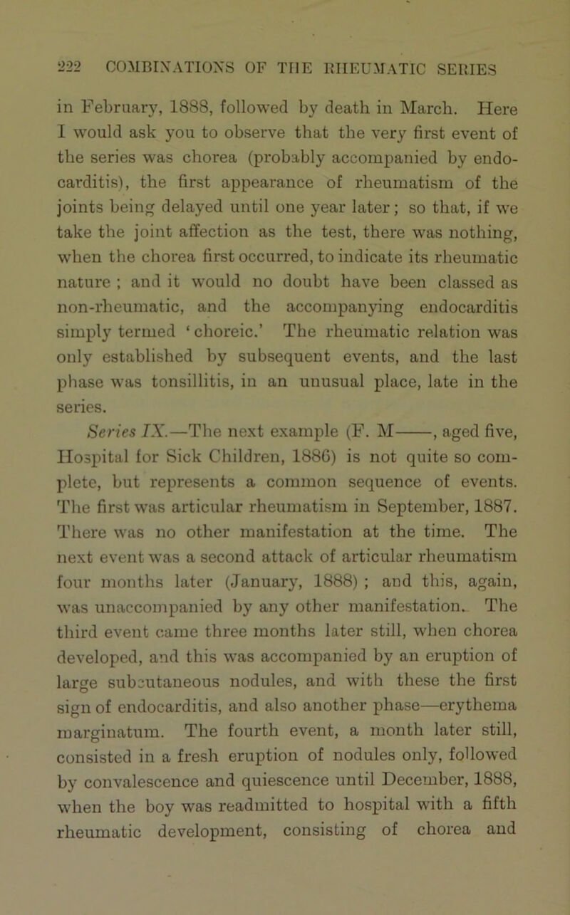 in Februarj^ 1888, followed by death in March. Here I would ask you to observe that the very first event of the series was chorea (probably accompanied by endo- carditis), the first appearance of rheumatism of the joints being delayed until one year later; so that, if we take the joint affection as the test, there was nothing, when the chorea first occurred, to indicate its rheumatic nature ; and it would no doubt have been classed as non-rheumatic, and the accompanying endocarditis simply termed ‘choreic.’ The rheumatic relation was only established by subsequent events, and the last phase was tonsillitis, in an unusual place, late in the series. Series IX.—The next example (F. M , aged five. Hospital for Sick Children, 1886) is not quite so com- plete, but represents a common sequence of events. The first was articular rheumatism in September, 1887. There was no other manifestation at the time. The next event was a second attack of articular rheumatism four months later (January, 1888) ; and this, again, was unaccompanied by any other manifestation. The third event came three months later still, when chorea developed, and this was accompanied by an eruption of larore subcutaneous nodules, and with these the first sign of endocarditis, and also another phase—erythema marginatum. The fourth event, a month later still, consisted in a fresh eruption of nodules only, followed by convalescence and quiescence until December, 1888, when the boy was readmitted to hospital with a fifth rheumatic development, consisting of chorea and