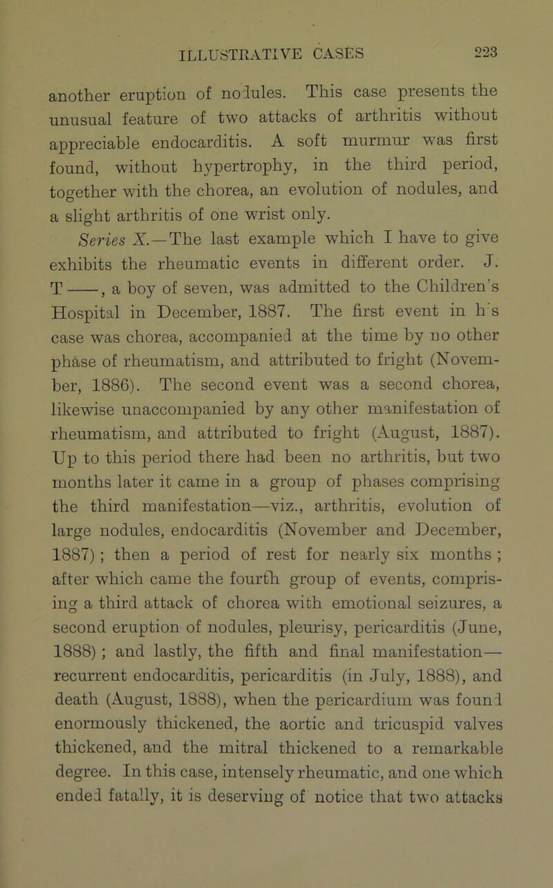 anotlier eruption of noilules. Tliis case presents tire unusual feature of two attacks of arthritis without appreciable endocarditis. A soft murmur was first found, without hypertrophy, in the third period, together with the chorea, an evolution of nodules, and a slight arthritis of one wrist only. Series X—The last example which I have to give exhibits the rheumatic events in different order. J. T , a hoy of seven, was admitted to the Children’s Hospital in December, 1887. The first event in h s case was chorea, accompanied at the time by no other phase of rheumatism, and attributed to fright (Novem- ber, 1886). The second event was a second chorea, likewise unaccompanied by any other manifestation of rheumatism, and attributed to fright (August, 1887). Up to this period there had been no arthritis, but two months later it came in a group of phases comprising the third manifestation—viz., arthritis, evolution of large nodules, endocarditis (November and December, 1887) ; then a period of rest for nearly six months ; after which came the fourtli group of events, compris- ing a third attack of chorea with emotional seizures, a second eruption of nodules, plemdsy, pericarditis (June, 1888) ; and lastly, the fifth and final manifestation— recurrent endocarditis, pericarditis (in July, 1888), and death (August, 1888), when the pericardium was found enormously thickened, the aortic and tricuspid valves thickened, and the mitral thickened to a remarkable degree. In this case, intensely rheumatic, and one which ended fatally, it is deserving of notice that two attacks