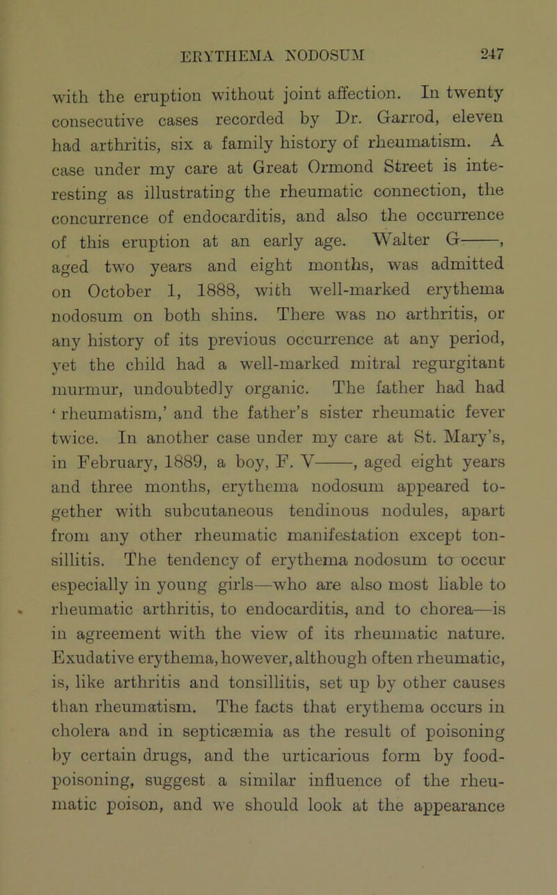 with the eruption without joint affection. In twenty- consecutive cases recorded by Dr. Garrod, eleven had arthritis, six a family history of rheunxatism. A case under my care at Great Ormond Street is inte- resting as illustrating the rheumatic connection, the concurrence of endocarditis, and also the occurrence of this eruption at an early age. Walter G , aged two years and eight months, was admitted on October 1, 1888, with well-marked erythema nodosum on both shins. There was no arthritis, or any history of its previous occurrence at any period, yet the child had a well-marked mitral regurgitant murmur, undoubtedly organic. The father had had ‘ rheumatism,’ and the father’s sister rheumatic fever twice. In another case under my care at St. Mary’s, in February, 1889, a boy, F, V , aged eight years and three months, erythema nodosum appeared to- gether with subcutaneous tendinous nodules, apart from any other rheumatic manifestation except ton- sillitis. The tendency of erythema nodosum to occur especially in young girls—who are also most liable to rheumatic arthritis, to endocarditis, and to chorea—is in agreement with the view of its rheumatic nature. Exudative erythema, however, although often rheumatic, is, like arthritis and tonsillitis, set up by other causes than rheumatism. The facts that erythema occurs in cholera and in septicaemia as the result of poisoning by certain drugs, and the urticarious form by food- poisoning, suggest a similar influence of the rheu- matic poison, and we should look at the appearance