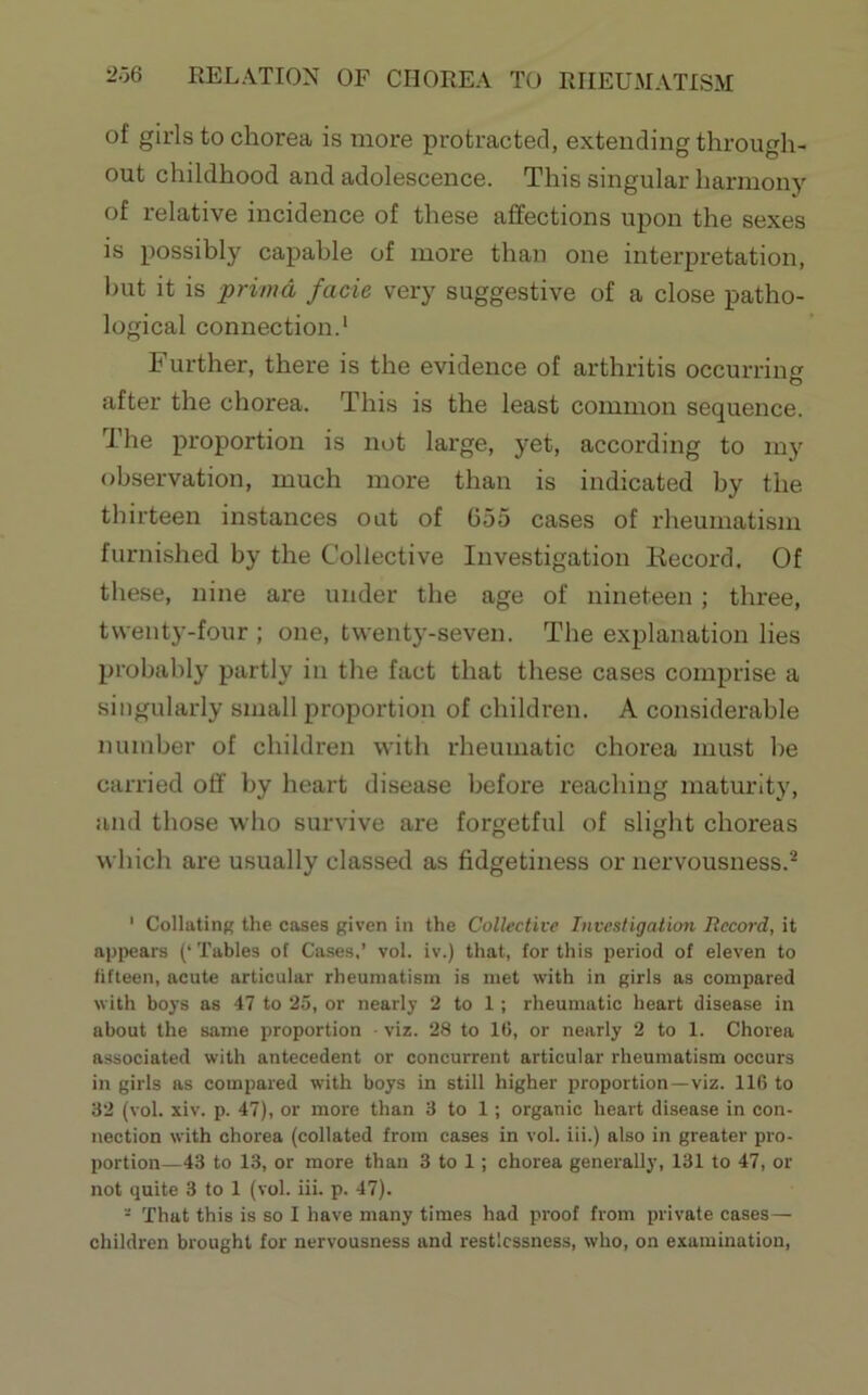 of girls to chorea is more protracted, extending through- out childhood and adolescence. This singular harmony of relative incidence of these affections upon the sexes is possibly capable of more than one interpretation, but it is primd facie very suggestive of a close patho- logical connection.' Further, there is the evidence of arthritis occurring after the chorea. This is the least common sequence. The proportion is not large, yet, according to my observation, much more than is indicated by the thirteen instances out of 655 cases of rheumatism furnished by the Collective Investigation Kecord. Of these, nine are under the age of nineteen; three, twenty-four ; one, twenty-seven. The explanation lies probably partly in the fact that these cases comprise a singularly small proportion of children. A considerable number of children with rheumatic chorea must be carried off by heart disease before reaching maturity, and those who survive are forgetful of slight choreas which are usually classed as fidgetiness or nervousness.^ ' Collating the cases given in the Collective Investigation Record, it api^ears (‘ Tables of Cases,’ vol. iv.) that, for this period of eleven to fifteen, acute articular rheumatism is met with in girls as compared with boys as 47 to 25, or nearly 2 to 1 ; rheumatic heart disease in about the same proportion • viz. 28 to 16, or nearly 2 to 1. Chorea associated with antecedent or concurrent articular rheumatism occurs in girls as compared with boys in still higher proportion—viz. 116 to 32 (vol. xiv. p. 47), or more than 3 to 1; organic heart disease in con- nection with chorea (collated from cases in vol. iii.) also in greater pro- portion—43 to 13, or more than 3 to 1; chorea generally, 131 to 47, or not quite 3 to 1 (vol. iii. p. 47). - That this is so I have many times had proof from private cases — children brought for nervousness and restlessness, who, on examination.