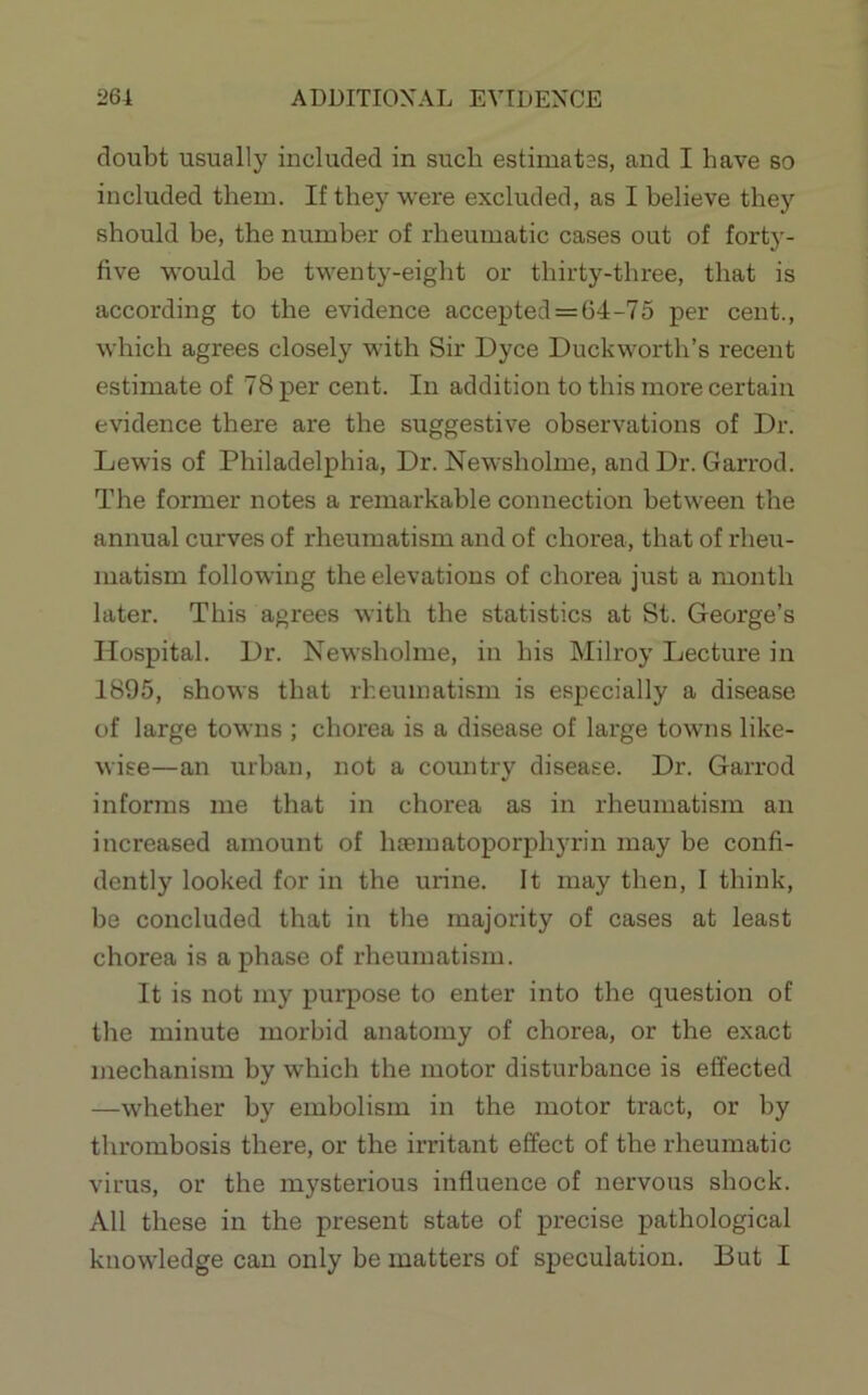 ADDITIONAL EVIDENCE i>64 doubt usually included in such estimates, and I have so included them. If they were excluded, as I believe they should be, the number of rheumatic cases out of forty- five would be twenty-eight or thirty-three, that is according to the evidence accepted = 64-75 per cent., which agrees closely with Sir Dyce Duckworth’s recent estimate of 78 per cent. In addition to this more certain evidence there are the suggestive observations of Dr. Lewis of Philadelphia, Dr. Newsholme, and Dr. Garrod. The former notes a remarkable connection between the annual curves of rheumatism and of chorea, that of rheu- matism following the elevations of chorea just a month later. This agrees with the statistics at St. George’s Hospital. Dr. Newsholme, in his Milroy Lecture in 1895, shows that rheumatism is especially a disease of large towns ; chorea is a disease of large towns like- wise—an urban, not a country disease. Dr. Garrod informs me that in chorea as in rheumatism an increased amount of hoematoporphyrin may be confi- dently looked for in the urine. It may then, 1 think, be concluded that in the majority of cases at least chorea is a phase of rheumatism. It is not my purpose to enter into the question of the minute morbid anatomy of chorea, or the exact mechanism by which the motor disturbance is effected —whether by embolism in the motor tract, or by thrombosis there, or the irritant effect of the rheumatic virus, or the mysterious influence of nervous shock. All these in the present state of precise pathological knowledge can only be matters of speculation. But I