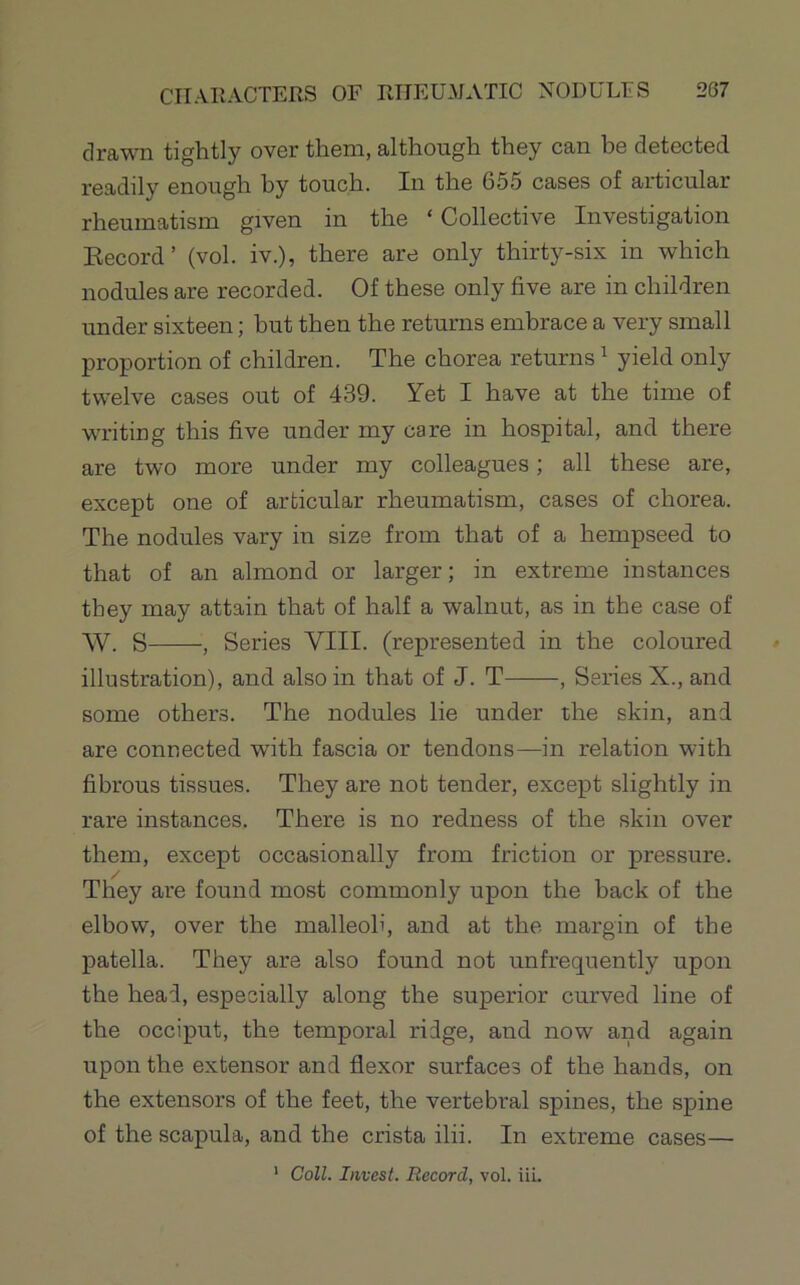 drawn tightly over them, although they can be detected readily enough by touch. In the 655 cases of articular rheumatism given in the ‘ Collective Investigation Kecord’ (vol. iv.), there are only thirty-six in which nodules are recorded. Of these only five are in children under sixteen; but then the returns embrace a very small proportion of children. The chorea returns ^ yield only twelve cases out of 439. Yet I have at the time of writing this five under my care in hospital, and there are two more under my colleagues; all these are, except one of articular rheumatism, cases of chorea. The nodules vary in size from that of a hempseed to that of an almond or larger; in extreme instances they may attain that of half a walnut, as in the case of W. S , Series VIII. (represented in the coloured illustration), and also in that of J. T , Series X., and some others. The nodules lie under the skin, and are connected with fascia or tendons—in relation with fibrous tissues. They are not tender, except slightly in rare instances. There is no redness of the skin over them, except occasionally from friction or pressure. / They are found most commonly upon the back of the elbow, over the malleoli, and at the margin of the patella. They are also found not unfrequently upon the heal, especially along the superior curved line of the occiput, the temporal ridge, and now and again upon the extensor and flexor surfaces of the hands, on the extensors of the feet, the vertebral spines, the spine of the scapula, and the crista ilii. In extreme cases— * Coll. Invest. Record, vol. iii.