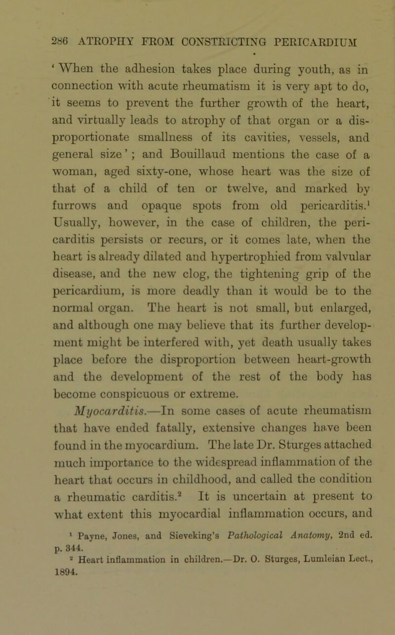 ‘ When the adhesion takes place during youth, as in connection with acute rheuruatism it is very apt to do, it seems to prevent the fmdher growth of the heart, and virtually leads to atrophy of that organ or a dis- proportionate smallness of its cavities, vessels, and general size ’; and Bouillaud mentions the case of a woman, aged sixty-one, whose heart was the size of that of a child of ten or twelve, and marked by furrows and opaque spots from old pericarditis.* Usually, however, in the case of children, the peri- carditis persists or recurs, or it comes late, when the heart is already dilated and hypertrophied from valvular disease, and the new clog, the tightening grip of the pericardium, is more deadly than it would be to the normal organ. The heart is not small, but enlarged, and although one may believe that its further develop- ment might be interfered with, yet death usually takes place before the disproportion between heart-growth and the development of the rest of the body has become conspicuous or extreme. Myocarditis.—In some cases of acute rheumatism that have ended fatally, extensive changes have been found in the myocardium. The late Dr. Sturges attached much importance to the widespread inflammation of the heart that occurs in childhood, and called the conditioii a rheumatic carditis.** It is uncertain at present to what extent this myocardial inflammation occurs, and ’ Payne, Jones, and Sieveking’s Pathological Anatomy, 2nd ed. p. 344. * Heart inflammation in children.—Dr. 0. Sturges, Lumleian Lect., 1894.