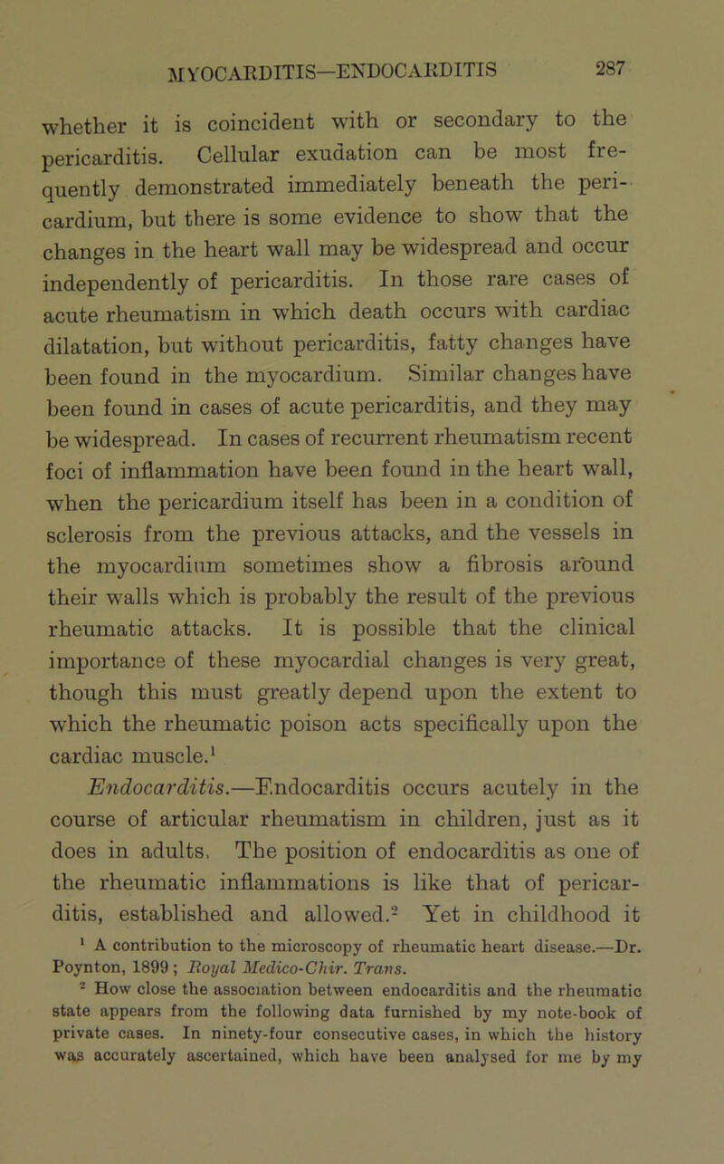 MYOCARDITIS—ENDOCAKDITIS whether it is coincident with or secondary to the pericarditis. Cellular exudation can be most fre- quently demonstrated immediately beneath the peri- cardium, but there is some evidence to show that the changes in the heart wall may be widespread and occur independently of pericarditis. In those rare cases of acute rheumatism in which death occurs with cardiac dilatation, but without pericarditis, fatty changes have been found in the myocardium. Similar changes have been found in cases of acute pericarditis, and they may be widespread. In cases of recurrent rheumatism recent foci of inflammation have been found in the heart wall, when the pericardium itself has been in a condition of sclerosis from the previous attacks, and the vessels in the myocardium sometimes show a fibrosis around their walls which is probably the result of the previous rheumatic attacks. It is possible that the clinical importance of these myocardial changes is very great, though this must greatly depend upon the extent to which the rheumatic poison acts specifically upon the cardiac muscle.^ Endocarditis.—Endocarditis occurs acutely in the course of articular rheumatism in children, just as it does in adults, The position of endocarditis as one of the rheumatic inflammations is like that of pericar- ditis, established and allowed.- Yet in childhood it * A contribution to the microscopy of rheumatic heart disease.—Dr. Poynton, 1899; Royal Medico-Chir. Trans. ^ How close the association between endocarditis and the rheumatic state appears from the following data furnished by my note-book of private cases. In ninety-four consecutive cases, in which the history was accurately ascertained, which have been analysed for me by my