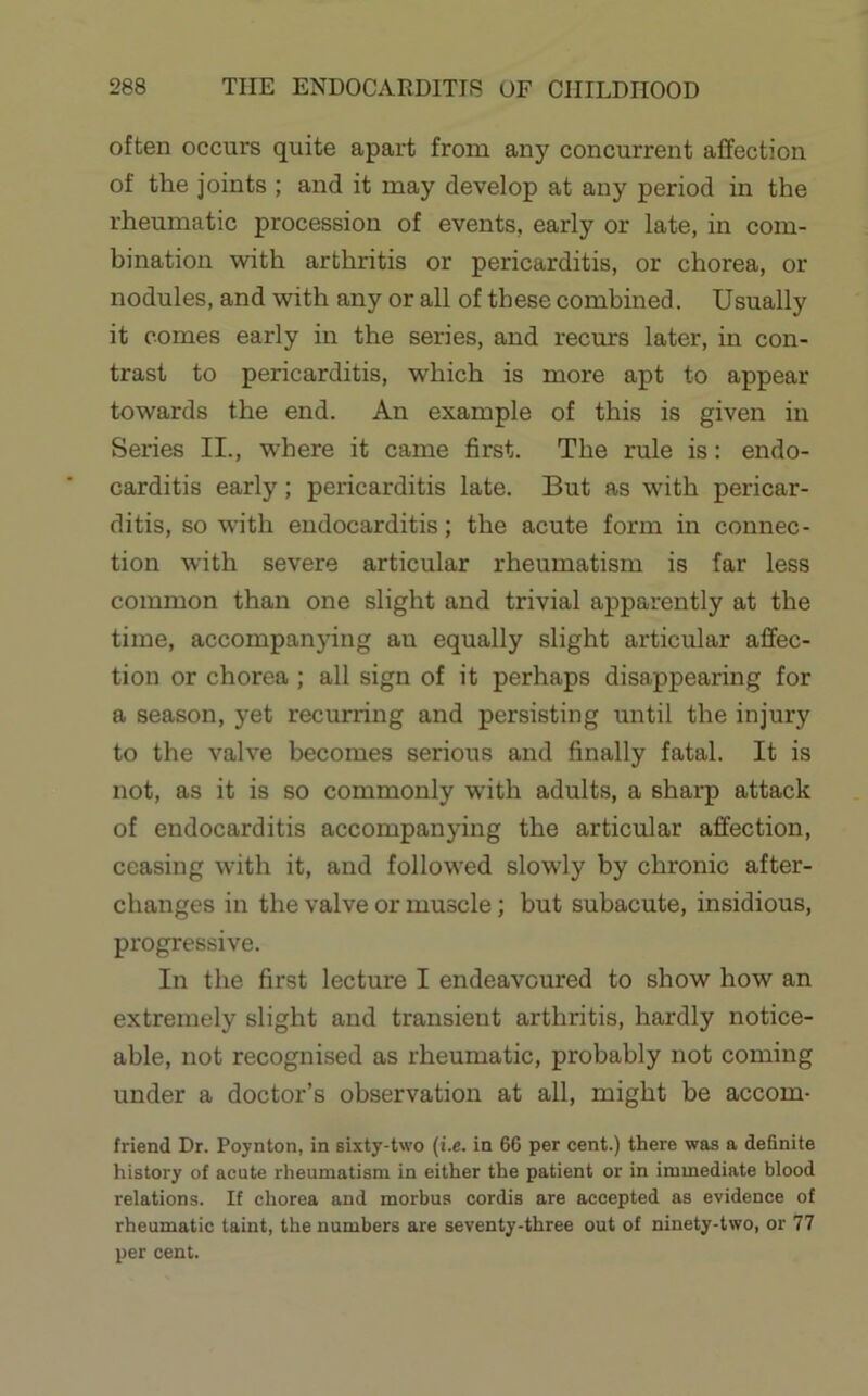 often occurs quite apart from any concurrent affection of the joints ; and it may develop at any period in the rheumatic procession of events, early or late, in com- bination with arthritis or pericarditis, or chorea, or nodules, and with any or all of these combined. Usually it comes early in the series, and recurs later, in con- trast to pericarditis, which is more apt to appear towards the end. An example of this is given in Series II., where it came first. The rule is: endo- carditis early; pericarditis late. But as with pericar- ditis, so with endocarditis; the acute form in connec- tion with severe articular rheumatism is far less common than one slight and trivial apparently at the time, accompanying an equally slight articular affec- tion or chorea ; all sign of it perhaps disappearing for a season, yet recurring and persisting until the injury to the valve becomes serious and finally fatal. It is not, as it is so commonly with adults, a sharp attack of endocarditis accompanying the articular affection, ceasing with it, and followed slowly by chronic after- changes in the valve or muscle; but subacute, insidious, progressive. In the first lecture I endeavoured to show how an extremely slight and transient arthritis, hardly notice- able, not recognised as rheumatic, probably not coming under a doctor’s observation at all, might be accom- friend Dr. Poynton, in sixty-two {i.e. in 66 per cent.) there was a de6nite history of acute rheumatism in either the patient or in immediate blood relations. If chorea and morbus cordis are accepted as evidence of rheumatic taint, the numbers are seventy-three out of ninety-two, or 77 per cent.