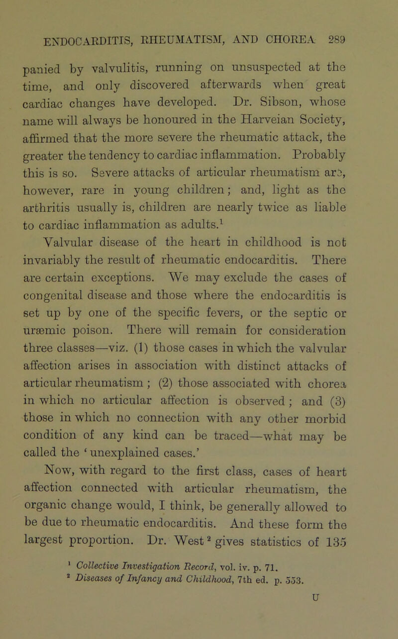 panied by valvulitis, running on unsuspected at the time, and only discovered afterwards when great cardiac changes have developed. Dr. Sibson, whose name will always be honoured in the Harveian Society, affirmed that the more severe the rheumatic attack, the greater the tendency to cardiac inflammation. Probably this is so. Severe attacks of articular rheumatism are, however, rare in young children; and, light as the arthritis usually is, children are nearly twice as liable to cardiac inflammation as adults.^ Valvular disease of the heart in childhood is not invariably the result of rheumatic endocarditis. There are certain exceptions. We may exclude the cases of congenital disease and those where the endocarditis is set up by one of the specific fevers, or the septic or ursemic poison. There will remain for consideration three classes—viz. (1) those cases in which the valvular affection arises in association with distinct attacks of articular rheumatism ; (2) those associated with chorea in which no articular affection is observed; and (3) those in which no connection with any other morbid condition of any kind can be traced—what may be called the ‘unexplained cases.’ Now, with regard to the first class, cases of heart affection connected with articular rheumatism, the organic change would, I think, be generally allowed to be due to rheumatic endocarditis. And these form the largest proportion. Dr. West ^ gives statistics of 13-5 ' Collective Investigation Record, vol. iv. p. 71. * Diseases of Infancy and Childhood, 7th ed. p. 553. U