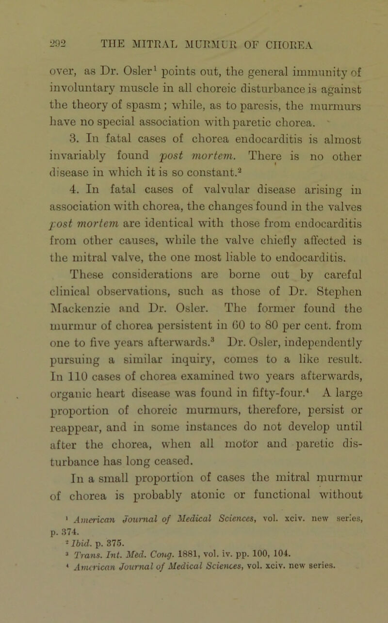 over, as Dr. Osier' points out, the general immunity of involuntary muscle in all choreic disturbance is against the theory of spasm; while, as to paresis, the murmurs have no special association with paretic chorea. 3. In fatal cases of chorea endocarditis is almost invariably found 'post mortem. There is no other disease in which it is so constant. 4. In fatal cases of valvular disease arising in association with chorea, the changes found in the valves post mortem are identical with those from endocarditis from other causes, while the valve chiedy allected is the mitral valve, the one most liable to endocarditis. These considerations are borne out by careful clinical observations, such as those of Dr. Stephen Mackenzie and Dr. Osier. The former found the murmur of chorea persistent in 60 to 80 per cent, from one to five years afterwards.^ Dr. Osier, independently pursuing a similar inquiry, comes to a like result. In 110 cases of chorea examined two years afterwards, organic heart disease was found in fifty-four.' A large proportion of choreic murmurs, therefore, persist or reappear, and in some instances do not develop until after the chorea, when all motor and paretic dis- turbance has long ceased. In a small proportion of cases the mitral murmur of chorea is probably atonic or functional without ‘ American Journal of Medical Sciences, vol. xciv. new series, p. .374. ■Ibid. p. 375. ’ Trans. Int. Med. Cong. 1881, vol. iv. pp. 100, 104. * American Journal of Medical Sciences, vol. xciv. new series.