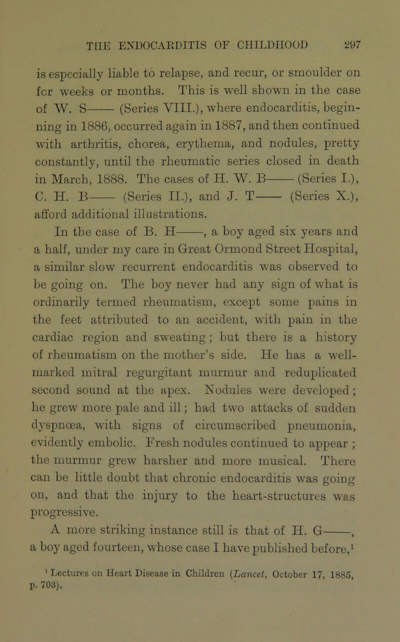 THE ENDOCARDITIS OF CIIILDflOOD m is especially liable to relapse, and recur, or smoulder on for weeks or months. This is well shown in the case of W. S (Series VIII.), where endocarditis, begin- ning in 1886, occurred again in 1887, and then continued with arthritis, chorea, erythema, and nodules, pretty constantly, until the rheumatic series closed in death in March, 1888. The cases of H. W. B (Series I.), C. H. B (Series II.), and J. T (Series X.), afford additional illustrations. In the case of B. H , a boy aged six years and a half, under my care in Great Ormond Street Hospital, a similar slow recurrent endocarditis was observed to be going on. The boy never had any sign of what is ordinarily termed rheumatism, except some pains in the feet attributed to an accident, with pain in the cardiac region and sweating; but there is a history of rheumatism on the mother’s side. He has a well- marked mitral regurgitant murmur and reduplicated second sound at the apex. Nodules were developed; he grew more pale and ill; had two attacks of sudden dyspnoea, with signs of circumscribed pneumonia, evidently embolic. Fresh nodules continued to appear ; the murmur grew harsher and more musical. There can be little doubt that chronic endocarditis was going on, and that the injury to the heart-structures was progressive. A more striking instance still is that of H. G , a boy aged fourteen, whose case I have published before,^ ' Lectures on Heart Disease in Children {Lancet, October 17, 1885, p. 703).