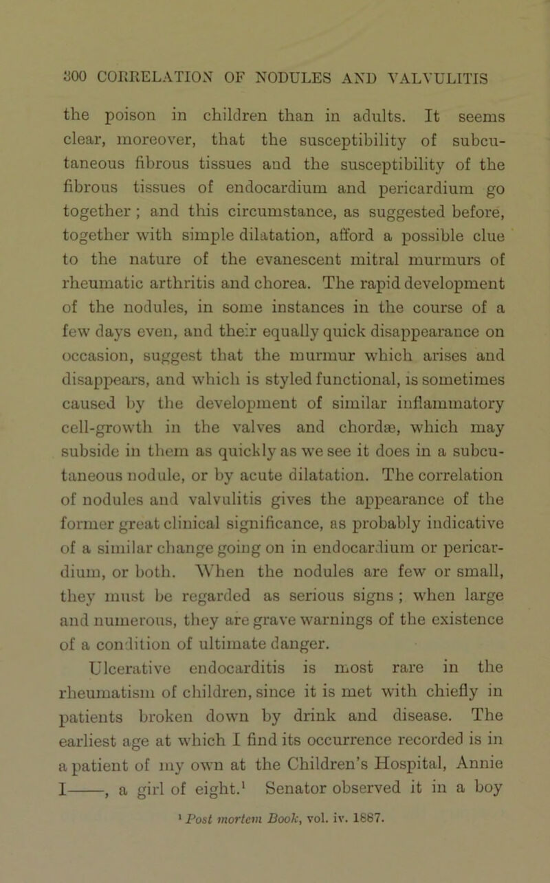 300 CORRELATION OF NODULES AND VALVULITIS the poison in children than in adults. It seems clear, moreover, that the susceptibility of subcu- taneous fibrous tissues and the susceptibility of the fibrous tissues of endocardium and pericardium go together ; and this circumstance, as suggested before, together with simple dilatation, afford a possible clue to the nature of the evanescent mitral murmurs of rheumatic arthritis and chorea. The rapid development of the nodules, in some instances in the course of a few days even, and their equally quick disappearance on occasion, suggest that the murmur which arises and disappears, and which is styled functional, is sometimes caused by the development of similar inflammatory cell-growth in the valves and chorda;, which may subside in them as quickly as we see it does in a subcu- taneous nodule, or by acute dilatation. The correlation of nodules and valvulitis gives the appearance of the former great clinical significance, as probably indicative of a similar change going on in endocardium or pericar- dium, or both. ^Vhen the nodules are few or small, they must be regarded as serious signs ; when large and numerous, they are grave warnings of the existence of a condition of ultimate danger. Ulcerative endocarditis is most rare in the rheumatism of children, since it is met with chiefly in patients broken down by drink and disease. The earliest age at which I find its occurrence recorded is in a patient of my own at the Children’s Hospital, Annie I , a girl of eight.' Senator observed it in a boy