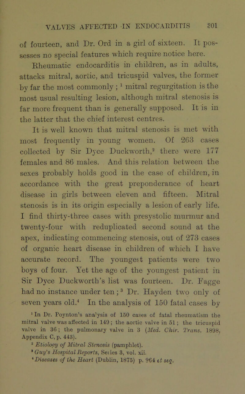 of fourteen, and Dr. Ord in a girl of sixteen. It pos- sesses no special features which require notice here. Kheumatic endocarditis in children, as in adults, attacks mitral, aortic, and tricuspid valves, the fonner hy far the most commonly ; ^ mitral regurgitation is the most usual resulting lesion, although mitral stenosis is far more frequent than is generally supposed. It is in the latter that the chief interest centres. It is well known that mitral stenosis is met with most frequently in young women. Of 2G3 cases collected by Sir Dyce Duckworth,* there were 177 females and 86 males. And this relation between the sexes probably holds good in the case of children, in accordance wdth the great preponderance of heart disease in girls between eleven and fifteen. Mitral stenosis is in its origin especially a lesion of early life. I find thirty-three cases with presystolic murmur and twenty-four with reduplicated second sound at the apex, indicating commencing stenosis, out of 273 cases of organic heart disease in children of which I have accurate record. The youngest patients were two boys of four. Yet the age of the youngest patient in Sir Dyce Duckworth’s list was fourteen. Dr. Dagge had no instance under ten ; ^ Dr. Hayden two only of seven years old.** In the analysis of 150 fatal cases by ‘ In Dr. Poynton’s ana’ysis of 150 cases of fatal rlieumatisni the mitral valve was affected in 149 ; the aortic valve in 51; the tricuspid valve in 3G; the pulmonary valve in 3 (Med. Chir. Trans. 1898, Appendix C, p. 443). Etioloay of Mitral Stenosis (pamphlet). ’ Guy’s Hospital Reports, Seiies 3, vol. xii, 'Diseases of the Heart (Dublin, 1875) p. 964 tt stj.