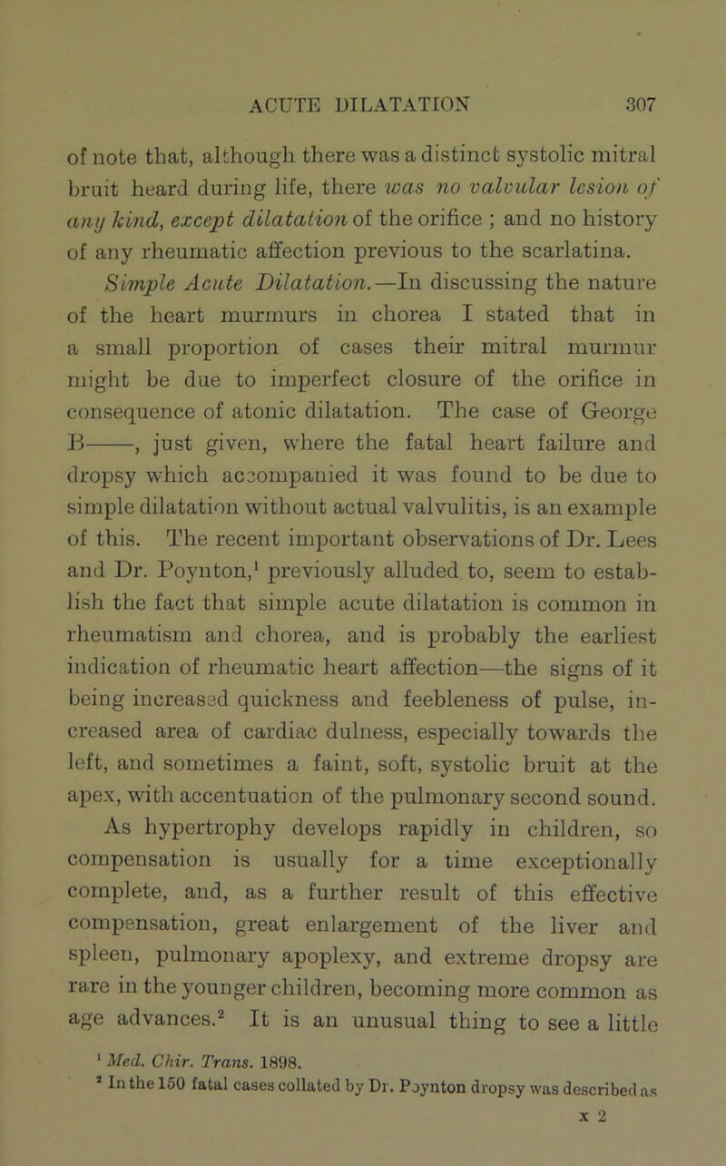 of note that, although there was a distinct systolic mitral bruit heard during life, there was no valvular lesion of any kind, except dilatation ot the orifice ; and no history of any rheumatic affection previous to the scarlatina. Simple Acute Dilatation.—In discussing the nature of the heart murmurs in chorea I stated that in a small proportion of cases their mitral murmur might be due to imperfect closure of the orifice in consequence of atonic dilatation. The case of George B , just given, where the fatal heart failure and dropsy which accompanied it was found to be due to simple dilatation without actual valvulitis, is an example of this. The recent important observations of Dr. Lees and Dr. Poynton,* previously alluded to, seem to estab- lish the fact that simple acute dilatation is common in rheumatism and chorea, and is probably the earliest indication of rheumatic heart affection—the signs of it being increased quickness and feebleness of pulse, in- creased area of cardiac dulness, especially towards the left, and sometimes a faint, soft, systolic bruit at the apex, with accentuation of the pulmonary second sound. As hypertrophy develops rapidly in children, so compensation is usually for a time exceptionally complete, and, as a further result of this effective compensation, great enlargement of the liver and spleen, pulmonary apoplexy, and extreme dropsy are rare in the younger children, becoming more common as age advances.* It is an unusual thing to see a little ' Med. Chir. Trans. 1898. ’ In the 160 fatal cases collated by Dr. Poynton dropsy was described as