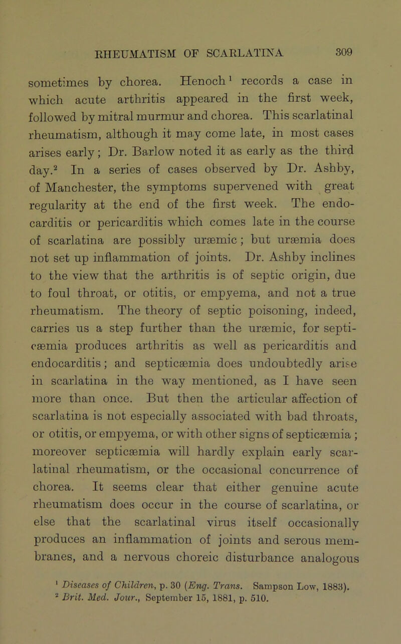 sometimes by chorea. Henoch ’ records a case in which acute arthritis appeared in the first week, followed by mitral murmur and chorea. This scarlatinal rheumatism, although it may come late, in most cases arises early; Dr. Barlow noted it as early as the third day.^ In a series of cases observed by Dr. Ashby, of Manchester, the symptoms supervened with great regularity at the end of the first week. The endo- carditis or pericarditis which comes late in the course of scarlatina are possibly uraemic; but uraemia does not set up inflammation of joints. Dr. Ashby inclines to the view that the arthritis is of septic origin, due to foul throat, or otitis, or empyema, and not a true rheumatism. The theory of septic poisoning, indeed, carries us a step further than the uraemic, for septi- caemia produces arthritis as well as pericarditis and endocarditis; and septicaemia does undoubtedly arise in scarlatina in the way mentioned, as I have seen more than once. But then the articular affection of scarlatina is not especially associated with bad throats, or otitis, or empyema, or with other signs of septicaemia; moreover septicaemia will hardly explain early scar- latinal rheumatism, or the occasional concurrence of chorea. It seems clear that either genuine acute rheumatism does occur in the course of scarlatina, or else that the scarlatinal virus itself occasionally produces an inflammation of joints and serous mem- branes, and a nervous choreic disturbance analogous ' Diseases of Children, p. 30 {Eng. Trans. Sampson Low, 1883). “ Brit. Med. Jour., September 15, 1881, p. 510.