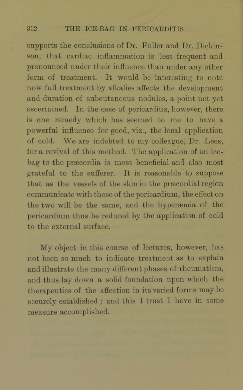 supports the conclusions of Dr. Fuller and Dr. Dickin- son, that cardiac inflammation is less frequent and pronounced under their influence than under any other form of treatment. It would be interesting to note now full treatment by alkalies affects the development and duration of subcutaneous nodules, a point not yet ascertained. In the case of pericarditis, however, there is one remedy which has seemed to me to have a powerful influence for good, viz., the local application of cold. We are indebted to my colleague. Dr. Lees, for a revival of this method. The application of an ice- bag to the prsecordia is most beneficial and also most grateful to the sufferer. It is reasonable to suppose that as the vessels of the skin in the praBCordial region communicate with those of the pericardium, the effect on the two will he the same, and the hyperaemia of the pericardium thus be reduced by the application of cold to the external surface. INIy object in this course of lectures, however, has not been so much to indicate treatment as to explain and illustrate the many different phases of rheumatism, and thus lay dowm a solid foundation upon which the therapeutics of the affection in its varied forms may be securely established ; and this I trust I have in some measure accomplished.