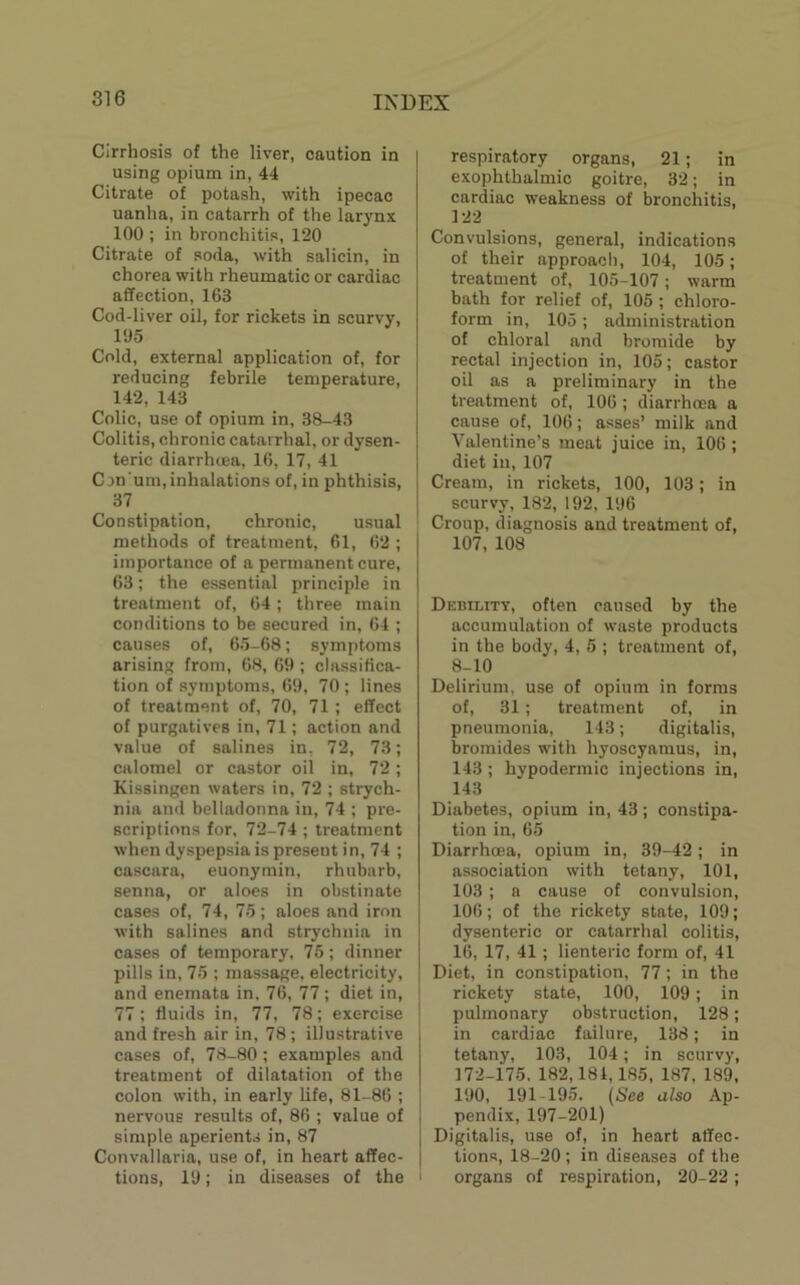 Cirrhosis of the liver, caution in using opium in, 44 Citrate of potash, with ipecac uanha, in catarrh of the larynx 100 ; in bronchitis, 120 Citrate of soda, with salicin, in chorea with rheumatic or cardiac affection, 163 Cod-liver oil, for rickets in scurvy, 195 Cold, external application of, for reducing febrile temperature, 142, 143 Colic, use of opium in, 38-43 Colitis, chronic catarrhal, or dysen- teric diarrhcBa, 16, 17, 41 C on um, inhalations of, in phthisis, 37 Constipation, chronic, usual methods of treatment, 61, 62 ; importance of a permanent cure, 63; the essential principle in treatment of, 64; three main conditions to be secured in, 64 ; causes of, 65-68; symptoms arising from, 68, 69 ; classifica- tion of symptoms, 69, 70 ; lines of treatment of, 70, 71 ; effect of purgatives in, 71; action and value of salines in, 72, 73; calomel or castor oil in, 72; Kissingen waters in, 72 ; strych- nia and belladonna in, 74 ; pre- scriptions for, 72-74 ; treatment when dyspepsia is present in, 74 ; cascara, euonymin, rhubarb, senna, or aloes in obstinate cases of, 74, 75; aloes and iron with salines and strychnia in cases of temporary, 75; dinner pills in, 75 ; massage, electricity, and enemata in, 76, 77; diet in, 77; fluids in, 77, 78; exercise and fresh air in, 78 ; illustrative cases of, 78-80 ; examples and treatment of dilatation of the colon with, in early life, 81-86 ; nervous results of, 86 ; value of simple aperients in, 87 Convallaria, use of, in heart affec- tions, 19; in diseases of the respiratory organs, 21; in exophthalmic goitre, 32; in cardiac weakness of bronchitis, 122 Convulsions, general, indications of their approach, 104, 105; treatment of, 105-107; warm bath for relief of, 105; chloro- form in, 105; administration of chloral and bromide by rectal injection in, 105; castor oil as a preliminary in the treatment of, 106 ; diarrhoea a cause of, 106; asses’ milk and Valentine’s meat juice in, 106 ; diet in, 107 Cream, in rickets, 100, 103; in scurvy, 182, 192, 196 Croup, diagnosis and treatment of, 107, 108 Debility, often caused by the accumulation of waste products in the body, 4, 5 ; treatment of, 8-10 Delirium, use of opium in forms of, 31; treatment of, in pneumonia, 143; digitalis, bromides with hyoscyamus, in, 143 ; hypodermic injections in, 143 Diabetes, opium in, 43; constipa- tion in, 65 Diarrhoea, opium in, 39-42; in association with tetany, 101, 103 ; a cause of convulsion, 106; of the rickety state, 109; dysenteric or catarrhal colitis, 16, 17, 41; lienteric form of, 41 Diet, in constipation, 77; in the rickety state, 100, 109; in I pulmonary obstruction, 128; in cardiac failure, 138; in tetany, 103, 104; in scurvy, 172-175. 182,184,185, 187, 189, 190, 191-195. (See also Ap- pendix, 197-201) Digitalis, use of, in heart affec- tions, 18-20 ; in diseases of the ' organs of respiration, 20-22 ;