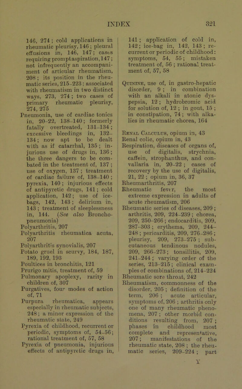 14G, 274; cold applications in rheumatic pleurisy, 146 ; pleural effusions in, 146, 147; casts requiring prompt aspiration, 147; not infrequently an accompani- ment of articular rheumatism, 208 ; its position in the rheu- matic series, 215-223; associated with rheumatism in two distinct ways, 273, 274; two cases of primary rheumatic pleurisy, 274, 275 Pneumonia, use of cardiac tonics in, 20-22, 138-140; formerly fatally overtreated, 131-134; excessive bleedings in, 132- 134; now apt to be dealt with as if catarrhal, 135 ; in- jurious use of drugs in, 136; the three dangers to be com- bated in the treatment of, 137 ; use of oxygen, 137 ; treatment of cardiac failure of, 138-140 ; pyrexia, 140; injurious effects of antipyretic drugs, 141; cold application, 142; use of ice- bags, 142, 143; delirium in, 143 ; treatment of sleeplessness in, 144. (See also Broncho- pneumonia) Polyarthritis, 207 Polyarthritis rheumatica acuta, 207 Polyarthritis synovialis, 207 Potato gruel in scurvy, 184, 187, 189, 192, 193 Poultices in bronchitis, 121 Prurigo mitis, treatment of, 59 Pulmonary apoplexy, rarity in children of, 307 Purgatives, four modes of action of, 71 Purpura rheumatica, appears especially in rheumatic subjects, 248 ; a minor expression of the rheumatic state, 249 Pyrexia of childhood, recurrent or periodic, symptoms of, 54-56; rational treatment of, 57, 58 Pyrexia of pneumonia, injurious effects of antipyretic drugs in. 141; application of cold in, 142; ice-bag in, 142, 143 ; re- current or periodic of childhood; symptoms, 54, 55; mistaken treatment of, 56 ; rational treat- ment of, 57, 58 Quinine, use of, in gastro-hepatic disorder, 9 ; in combination with an alkali in atonic dys- pepsia, 12 ; hydrobromic acid for solution of, 12 ; in gout, 15 ; in constipation, 74; with alka- lies in rheumatic chorea, 164 Eenal Calculus, opium in, 43 Eenal colic, opium in, 43 Eespiration, diseases of organs of, use of digitalis, strychnia, caffein, strophanthus, and con- vallaria in, 20-22 ; cases of recovery by the use of digitalis, 21, 22 ; opium in, 36, 37 Eheumarthritis, 207 Eheumatic fever, the most extreme expression in adults of acute rheumatism, 206 Eheumatic series of diseases, 209 ; arthritis, 209, 224-239 ; chorea, 209, 250-266; endocarditis, 209, 287-303; erythema, 209, 244- 248 ; pericarditis, 209, 276-286 ; pleurisy, 209, 273-275 ; sub- cutaneous tendinous nodules, 209, 266-273; tonsillitis, 209, 241-244; varying order of the series, 213-215; clinical exam- ples of combinations of, 214-224 Eheumatic sore throat, 242 Eheumatism, commonness of the disorder, 205 ; definition of the term, 206 ; acute articular, symptoms of, 206 ; arthritis only one of many rheumatic pheno- mena, 207 ; other morbid con- ditions resulting from, 207 ; phases in childhood most complete and representative, 207; manifestations of the rheumatic state, 208 ; the rheu- matic series, 209-224; jiart Y